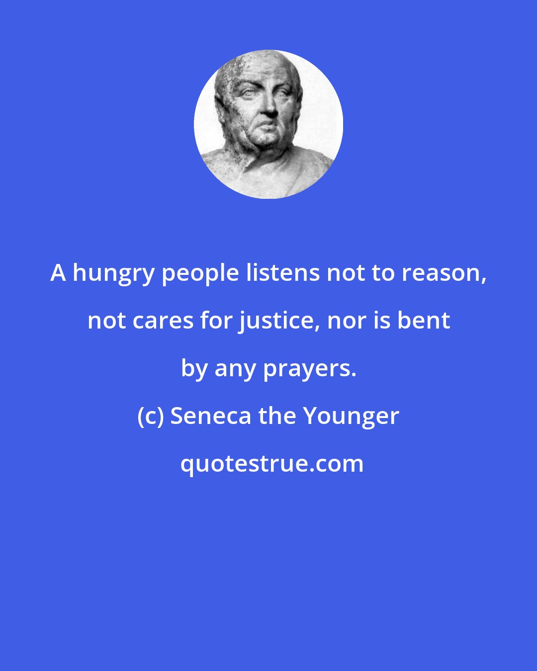 Seneca the Younger: A hungry people listens not to reason, not cares for justice, nor is bent by any prayers.