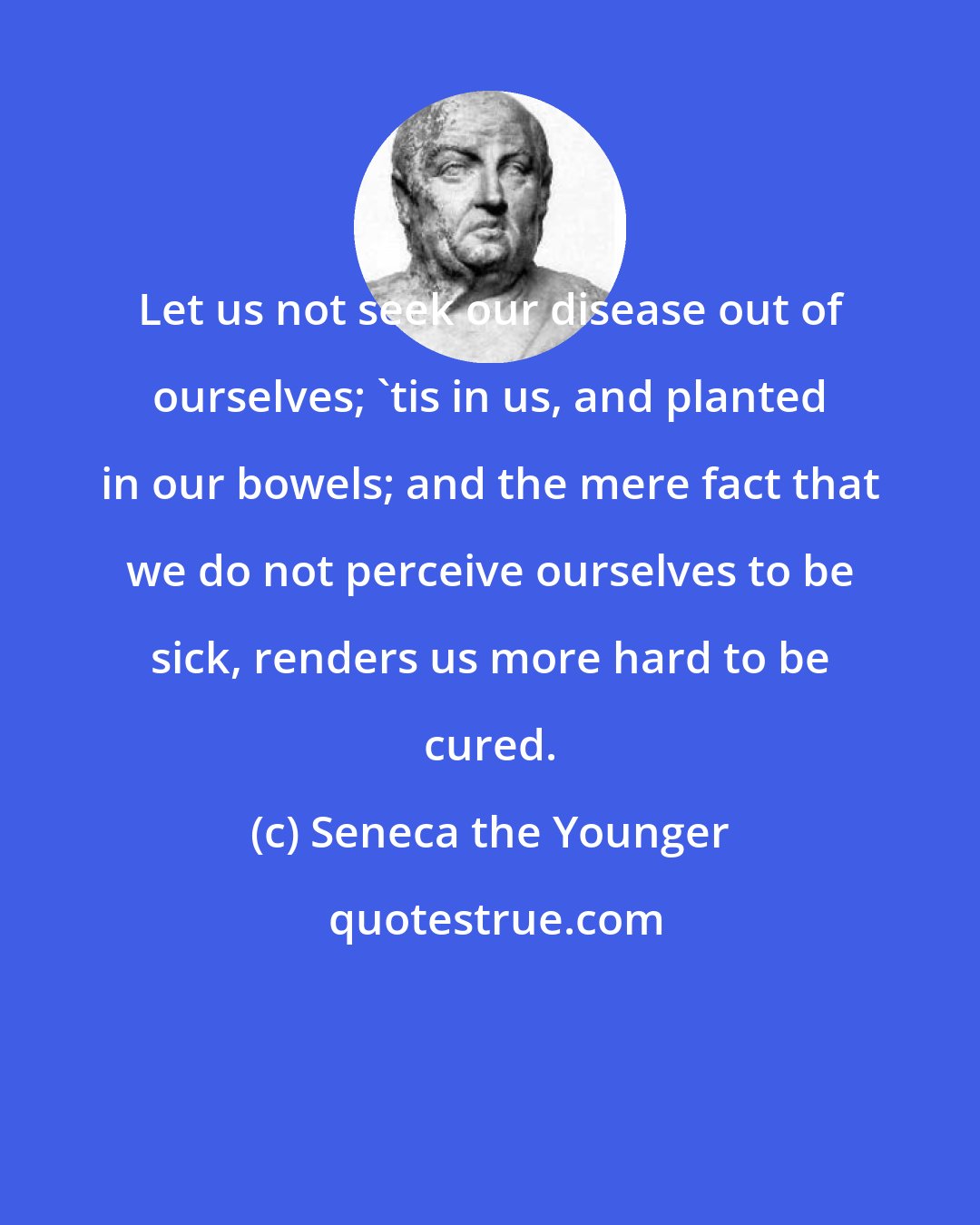 Seneca the Younger: Let us not seek our disease out of ourselves; 'tis in us, and planted in our bowels; and the mere fact that we do not perceive ourselves to be sick, renders us more hard to be cured.