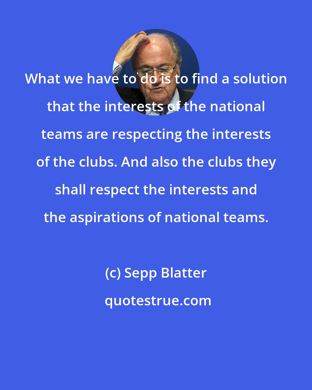 Sepp Blatter: What we have to do is to find a solution that the interests of the national teams are respecting the interests of the clubs. And also the clubs they shall respect the interests and the aspirations of national teams.