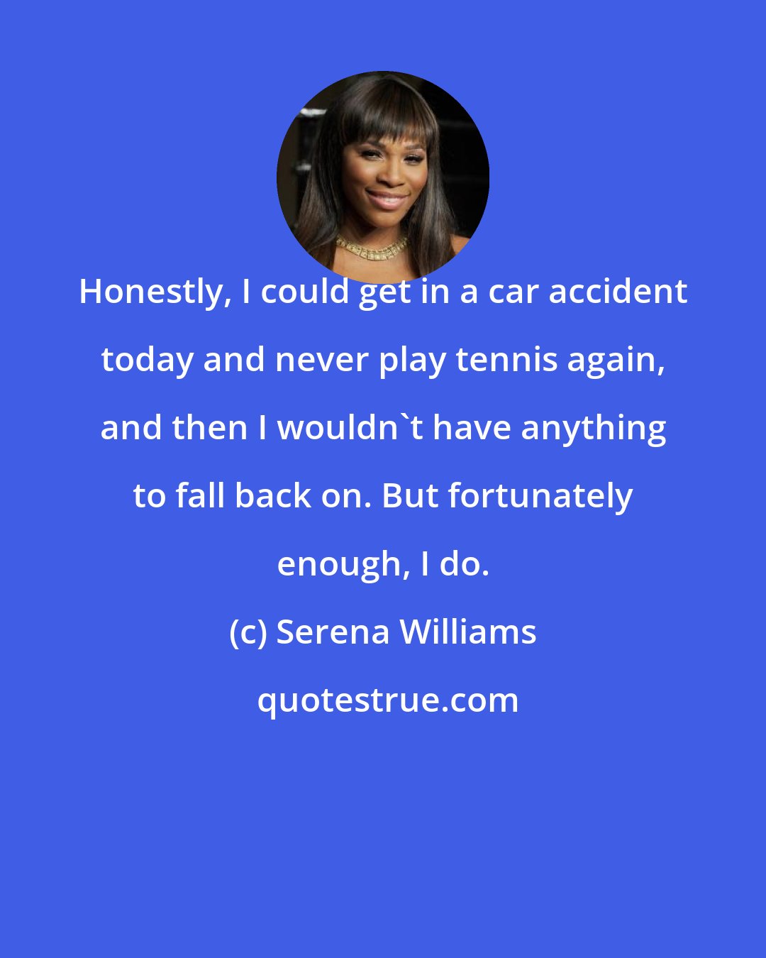 Serena Williams: Honestly, I could get in a car accident today and never play tennis again, and then I wouldn't have anything to fall back on. But fortunately enough, I do.