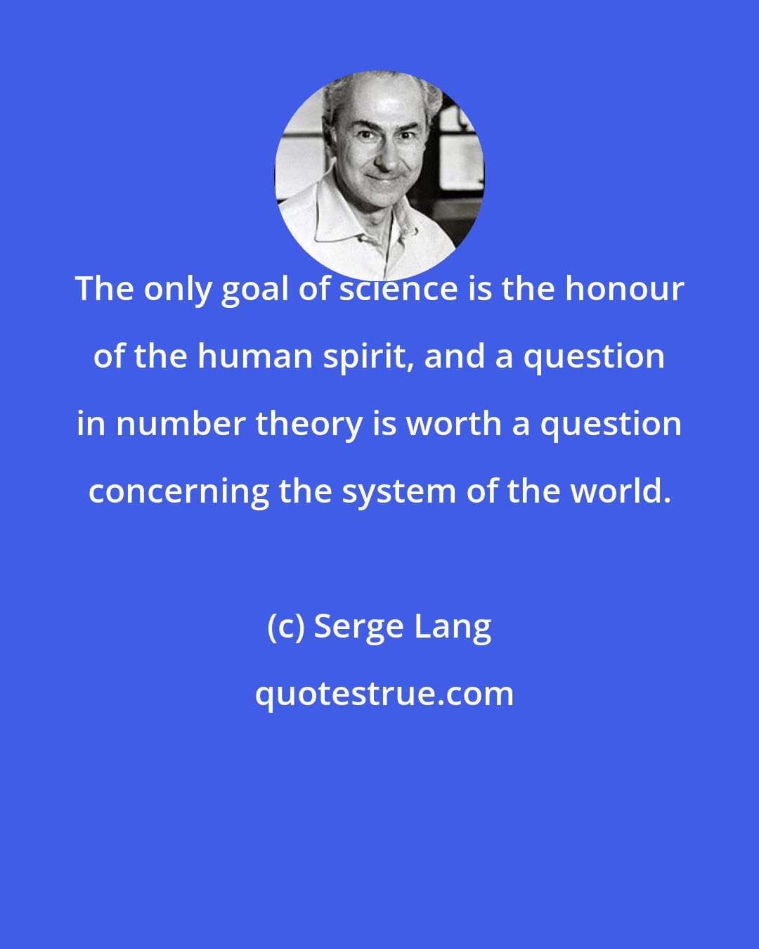 Serge Lang: The only goal of science is the honour of the human spirit, and a question in number theory is worth a question concerning the system of the world.