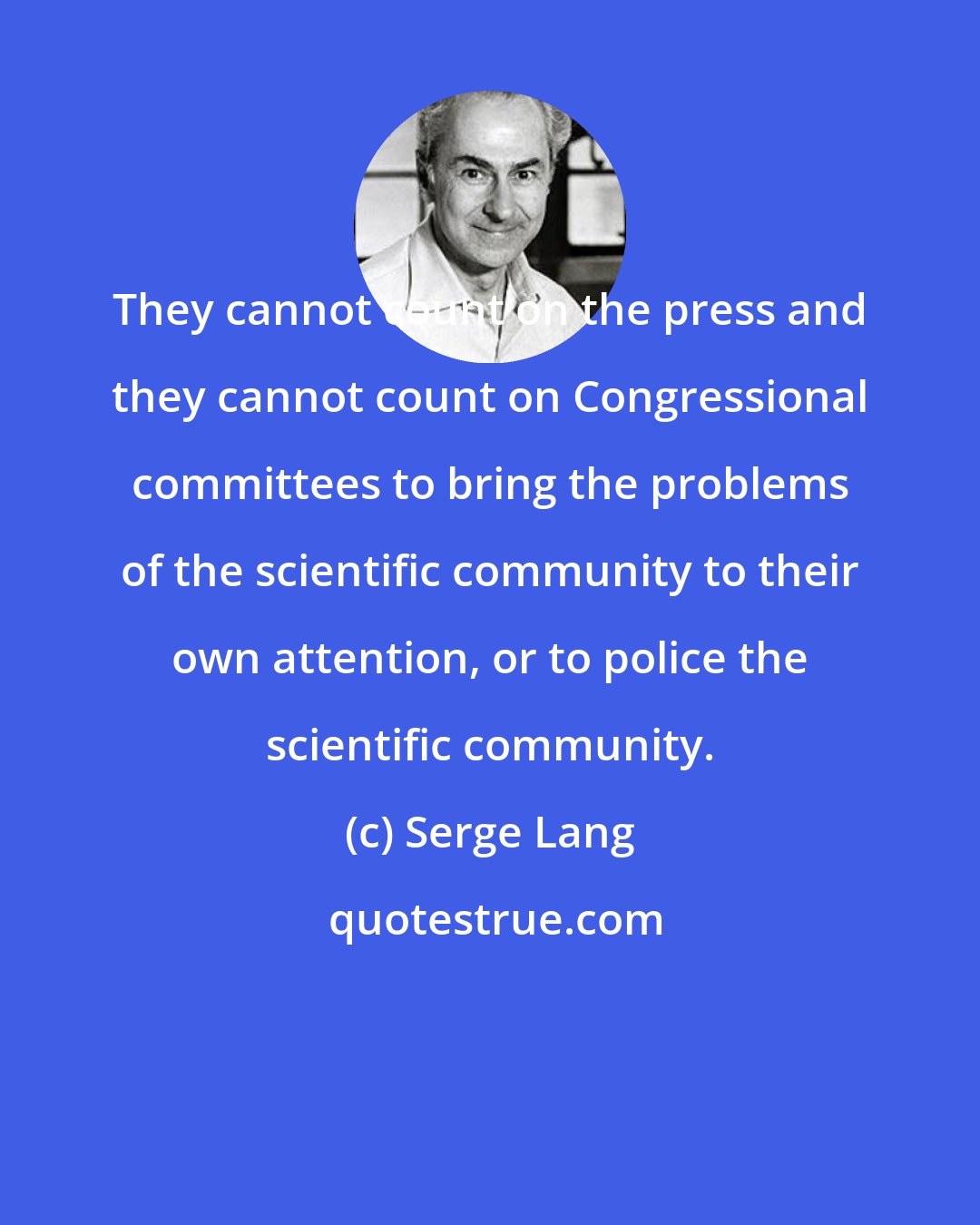 Serge Lang: They cannot count on the press and they cannot count on Congressional committees to bring the problems of the scientific community to their own attention, or to police the scientific community.