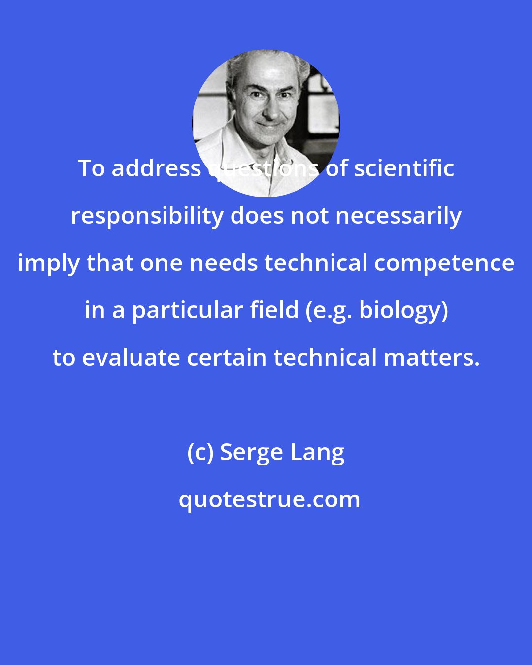 Serge Lang: To address questions of scientific responsibility does not necessarily imply that one needs technical competence in a particular field (e.g. biology) to evaluate certain technical matters.