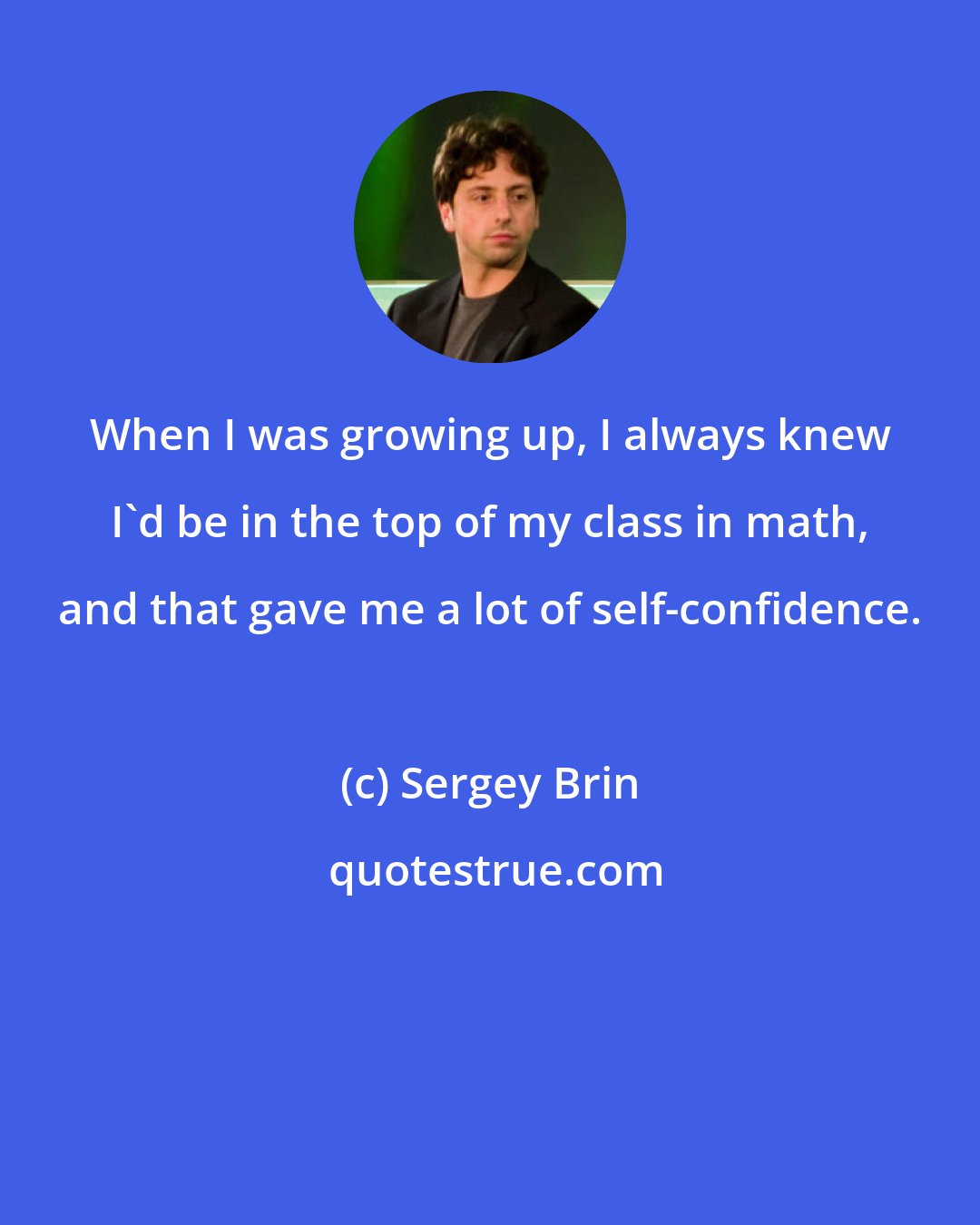 Sergey Brin: When I was growing up, I always knew I'd be in the top of my class in math, and that gave me a lot of self-confidence.