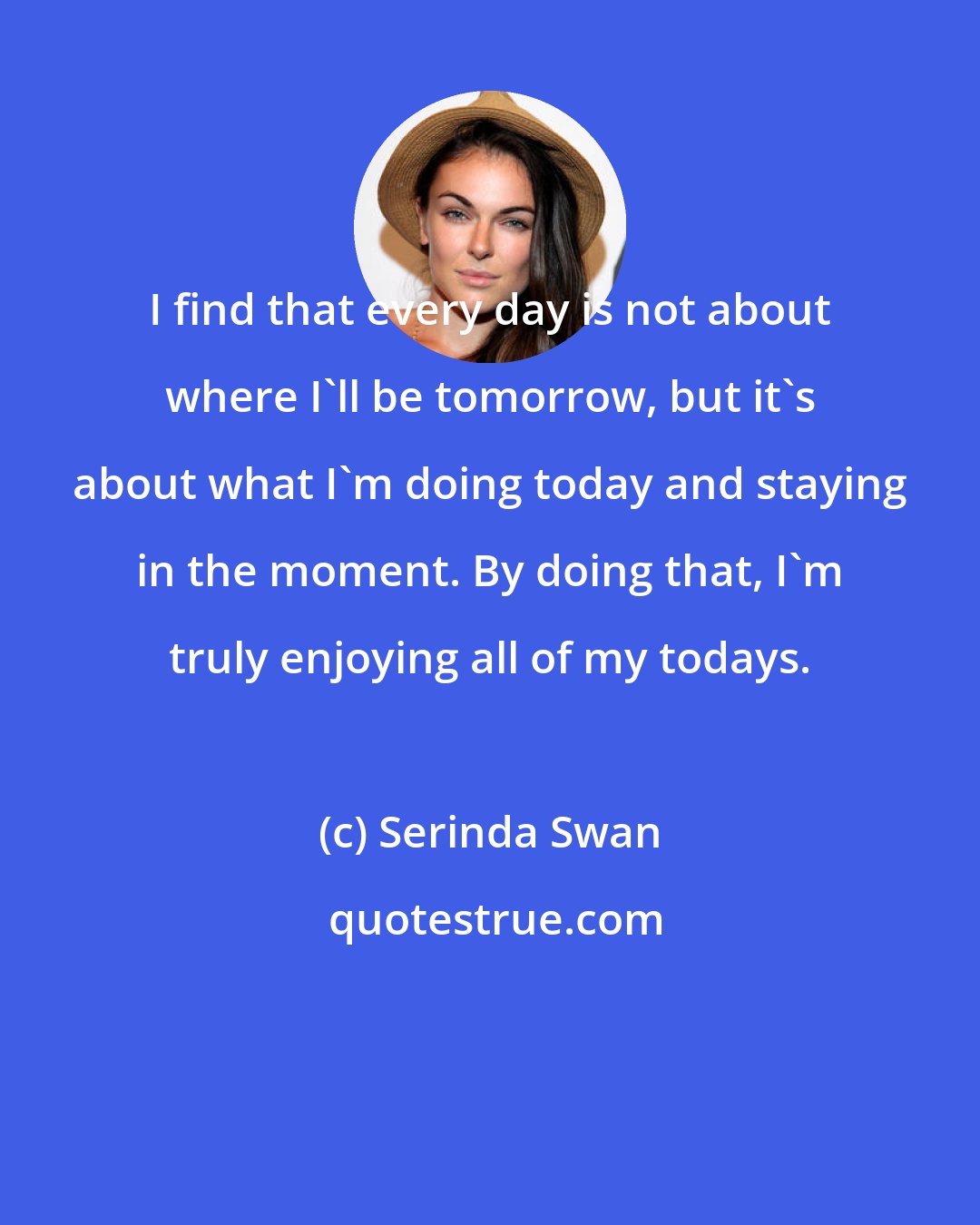 Serinda Swan: I find that every day is not about where I'll be tomorrow, but it's about what I'm doing today and staying in the moment. By doing that, I'm truly enjoying all of my todays.