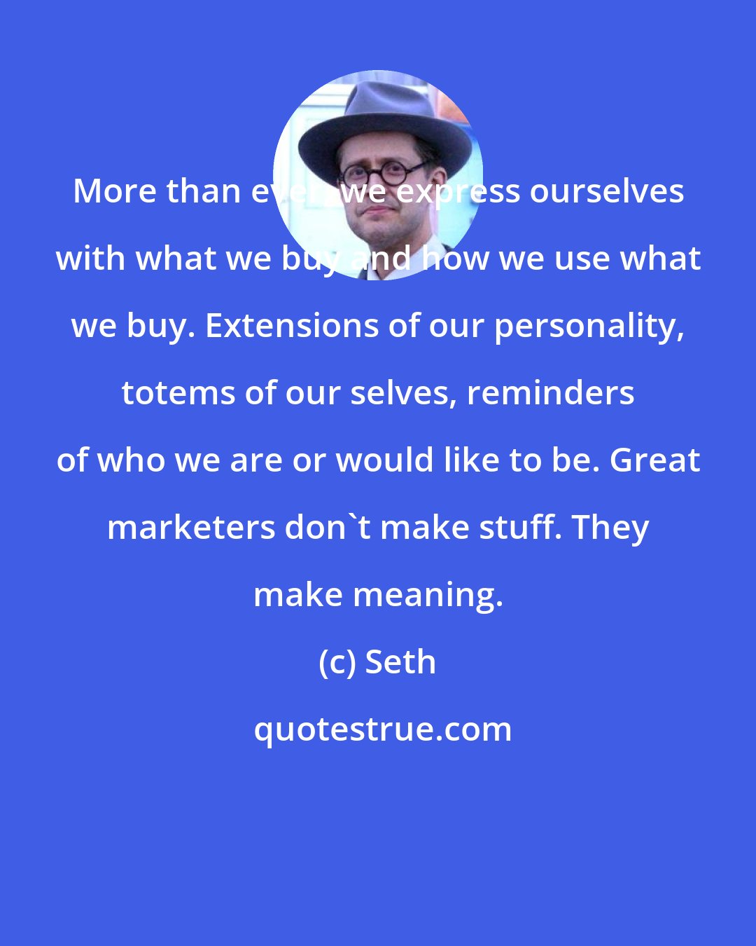 Seth: More than ever, we express ourselves with what we buy and how we use what we buy. Extensions of our personality, totems of our selves, reminders of who we are or would like to be. Great marketers don't make stuff. They make meaning.