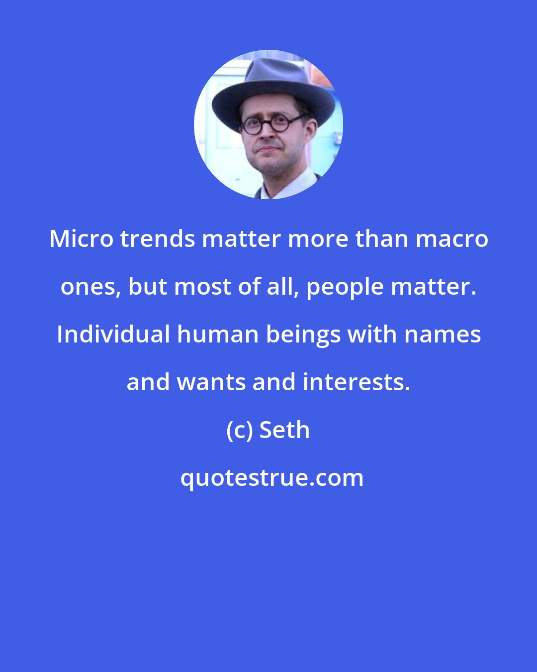 Seth: Micro trends matter more than macro ones, but most of all, people matter. Individual human beings with names and wants and interests.
