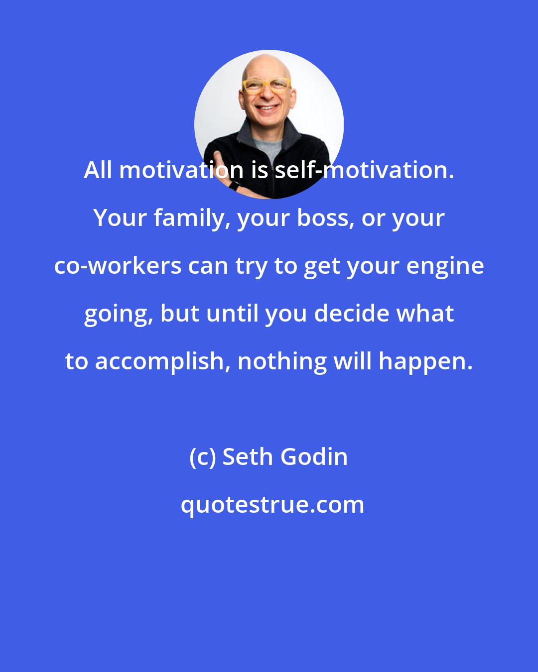 Seth Godin: All motivation is self-motivation. Your family, your boss, or your co-workers can try to get your engine going, but until you decide what to accomplish, nothing will happen.