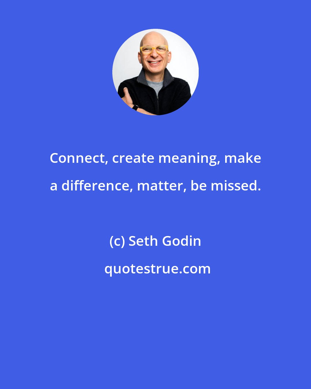 Seth Godin: Connect, create meaning, make a difference, matter, be missed.