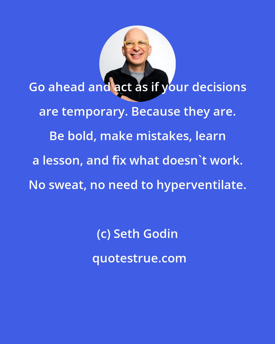 Seth Godin: Go ahead and act as if your decisions are temporary. Because they are. Be bold, make mistakes, learn a lesson, and fix what doesn't work. No sweat, no need to hyperventilate.