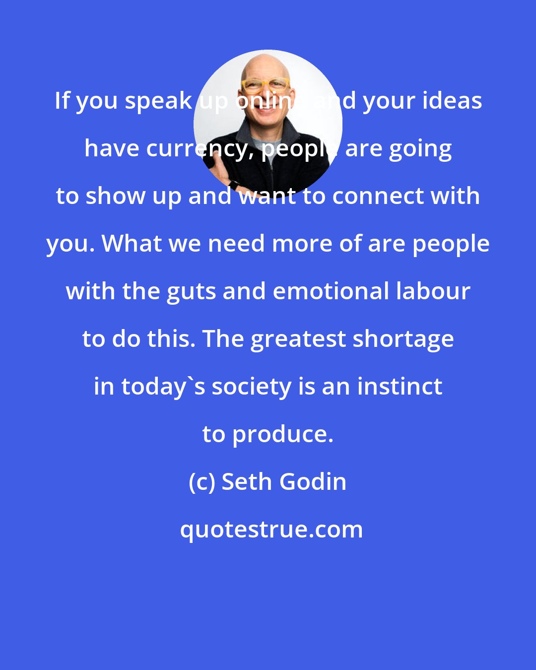 Seth Godin: If you speak up online and your ideas have currency, people are going to show up and want to connect with you. What we need more of are people with the guts and emotional labour to do this. The greatest shortage in today's society is an instinct to produce.