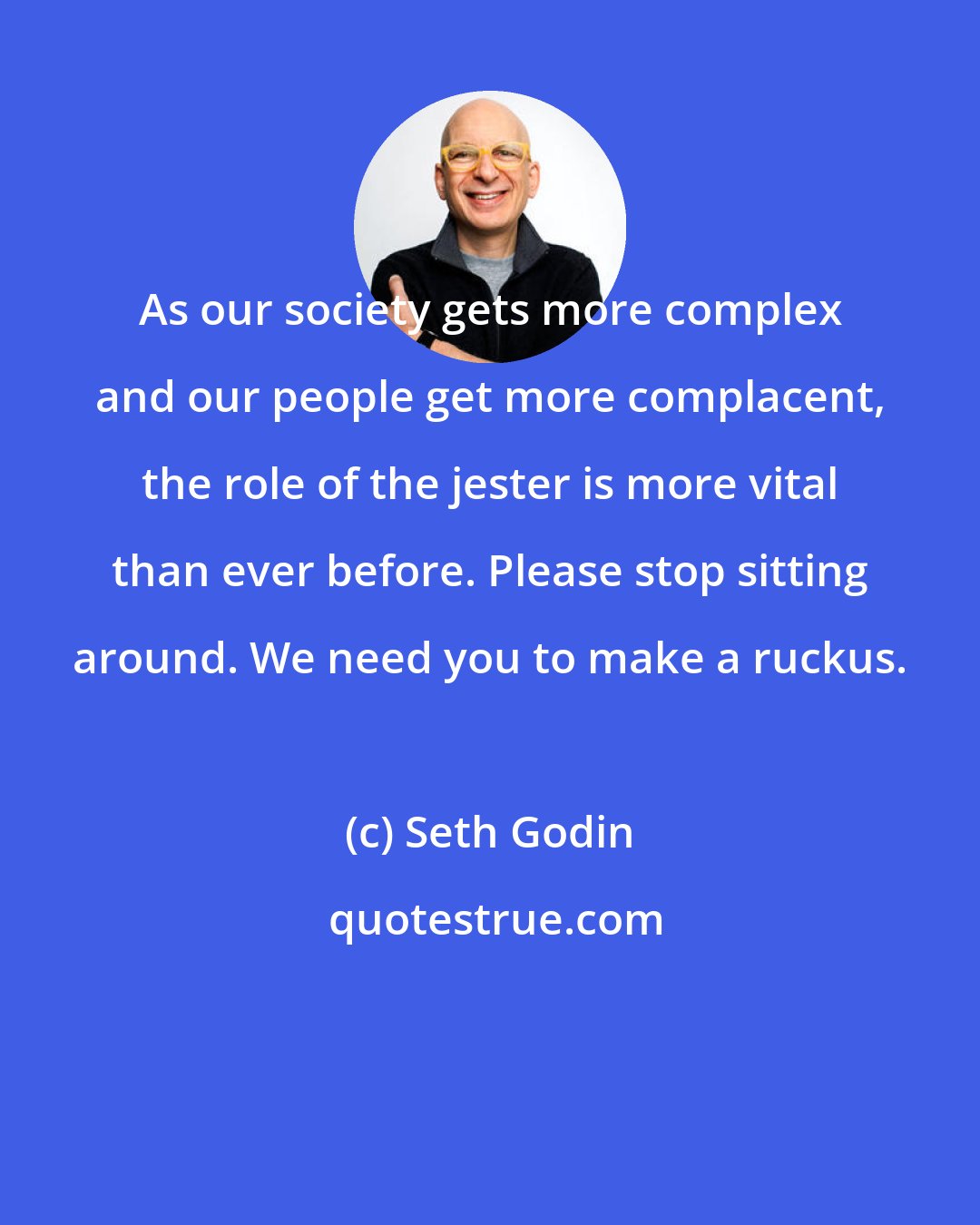 Seth Godin: As our society gets more complex and our people get more complacent, the role of the jester is more vital than ever before. Please stop sitting around. We need you to make a ruckus.