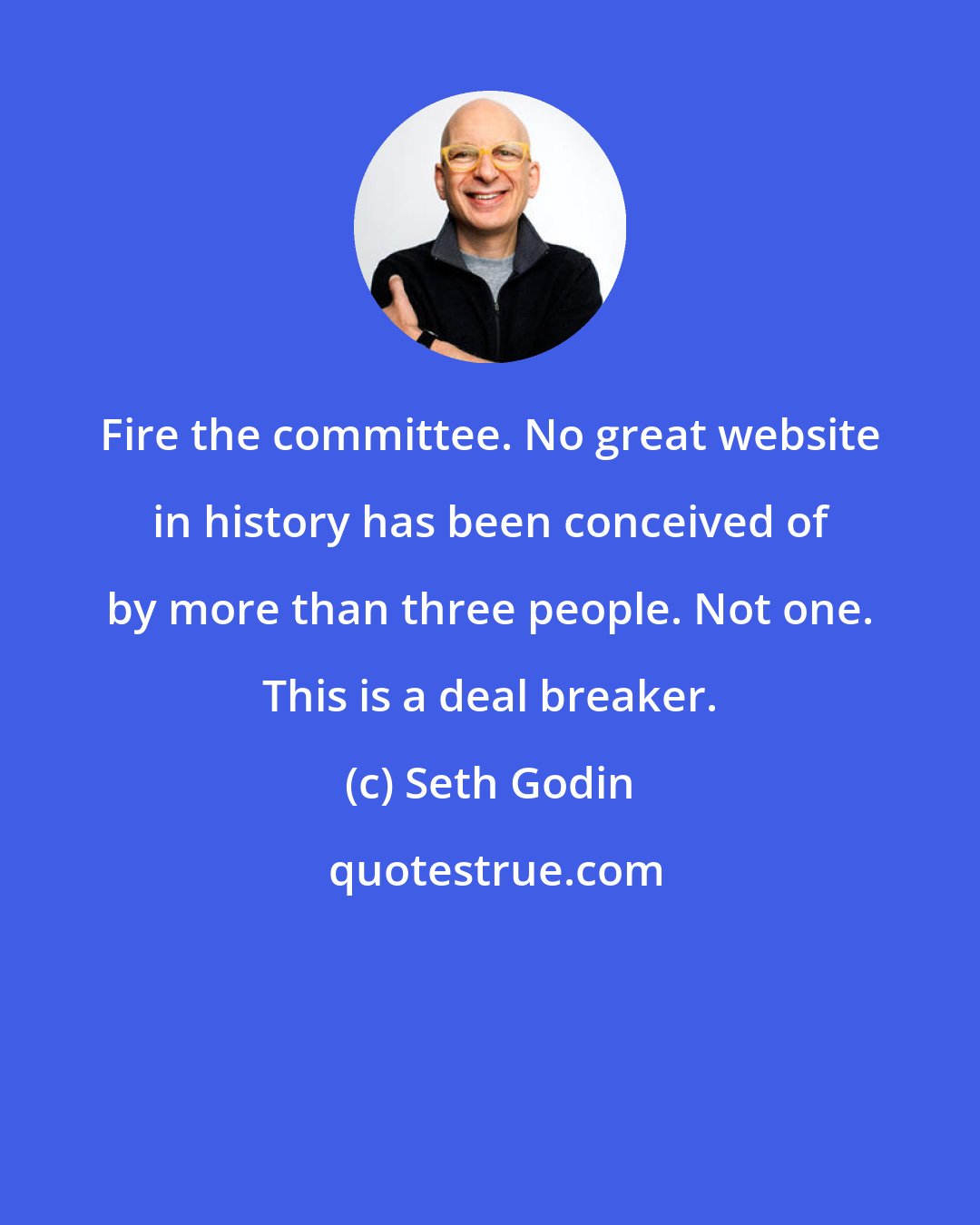 Seth Godin: Fire the committee. No great website in history has been conceived of by more than three people. Not one. This is a deal breaker.