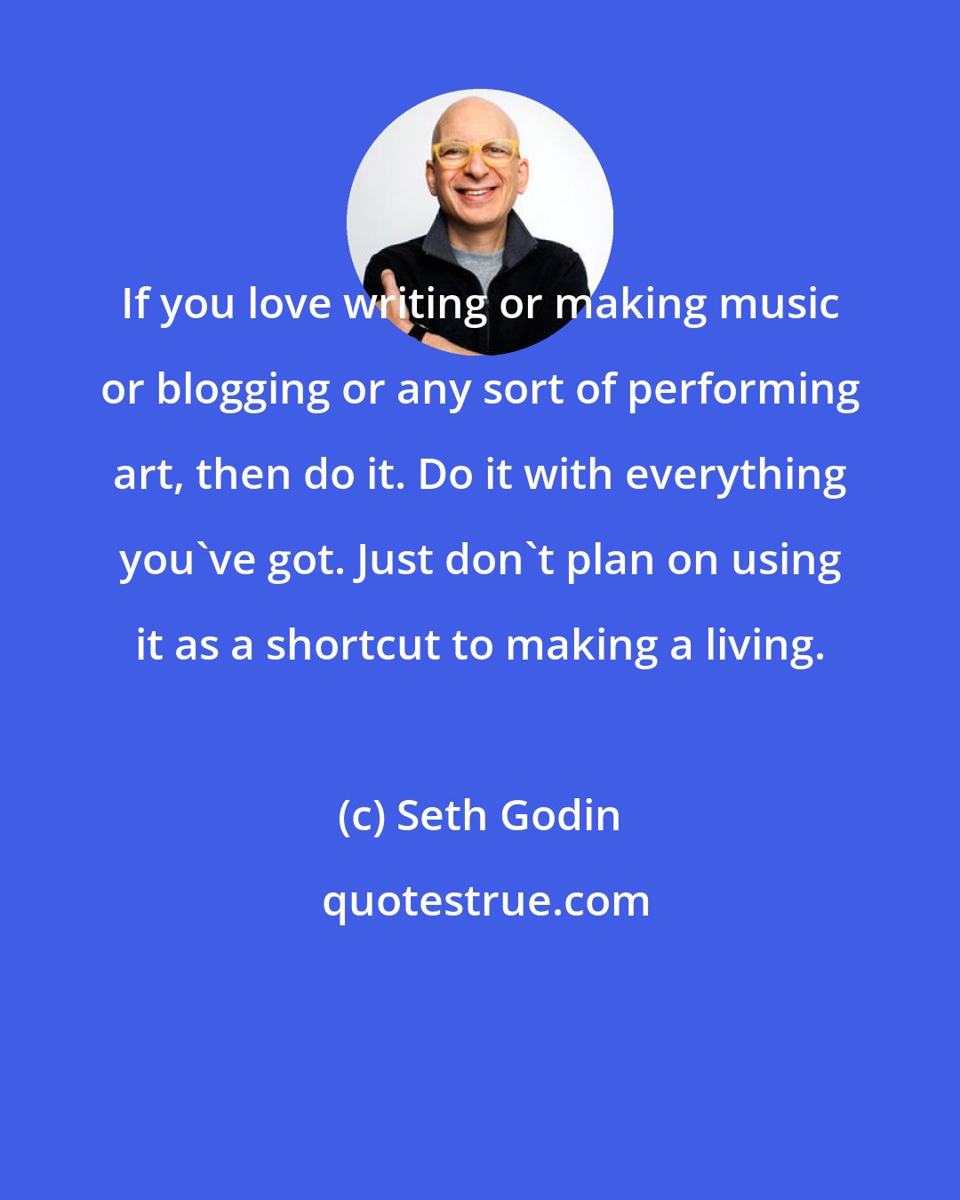 Seth Godin: If you love writing or making music or blogging or any sort of performing art, then do it. Do it with everything you've got. Just don't plan on using it as a shortcut to making a living.