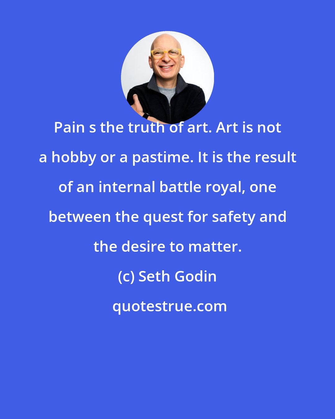 Seth Godin: Pain s the truth of art. Art is not a hobby or a pastime. It is the result of an internal battle royal, one between the quest for safety and the desire to matter.