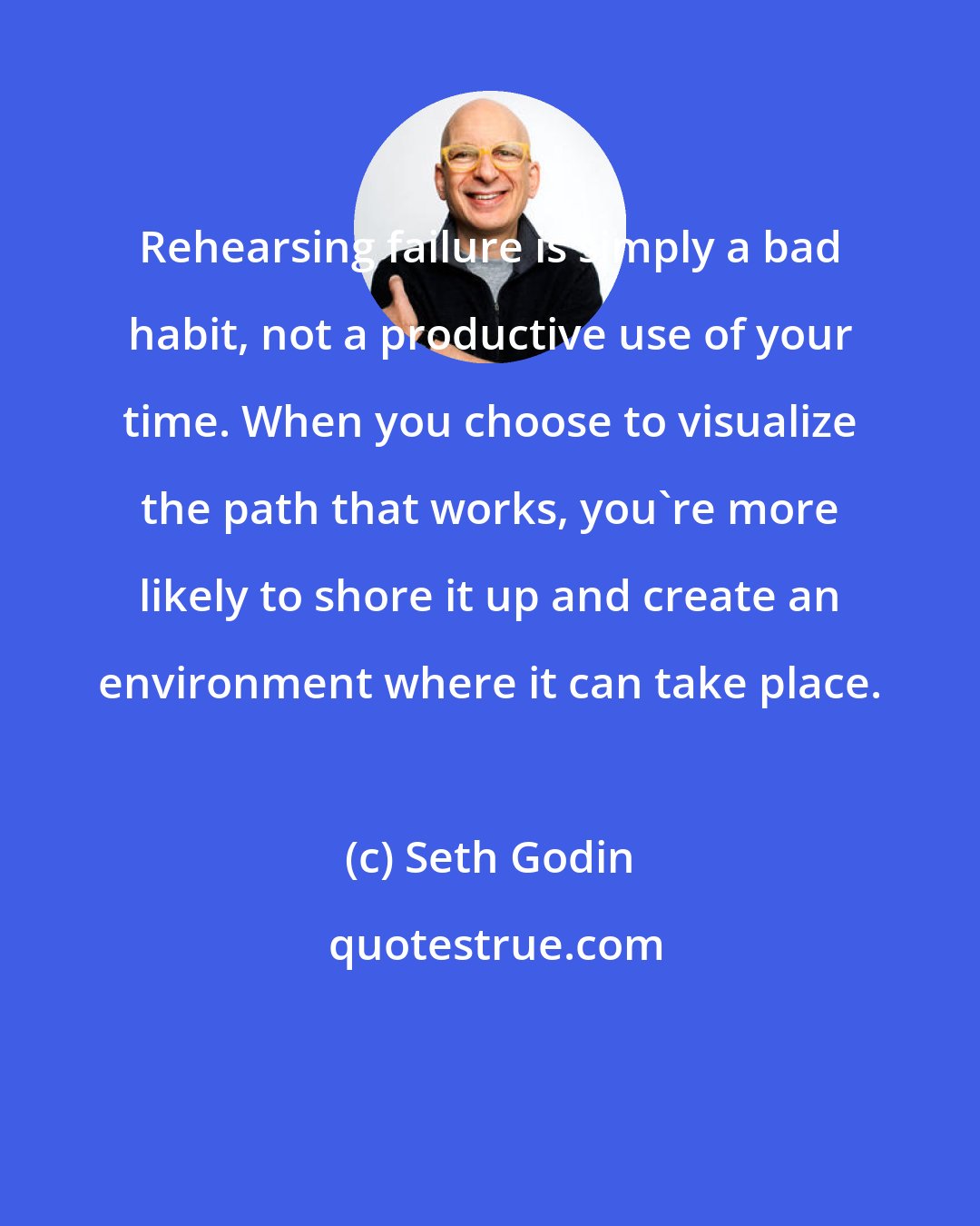 Seth Godin: Rehearsing failure is simply a bad habit, not a productive use of your time. When you choose to visualize the path that works, you're more likely to shore it up and create an environment where it can take place.