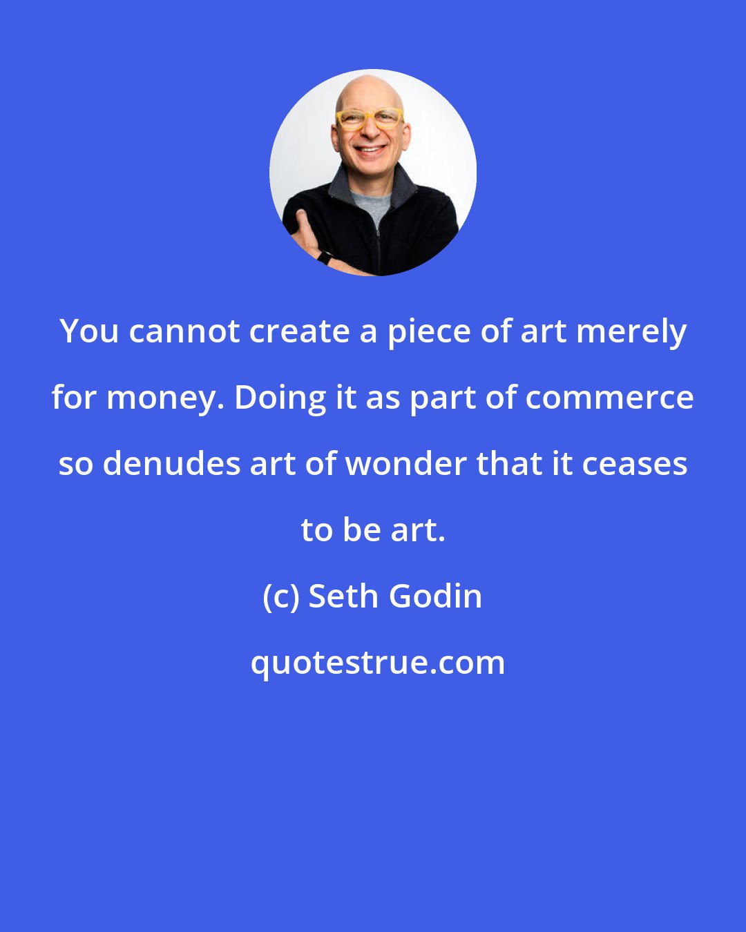 Seth Godin: You cannot create a piece of art merely for money. Doing it as part of commerce so denudes art of wonder that it ceases to be art.