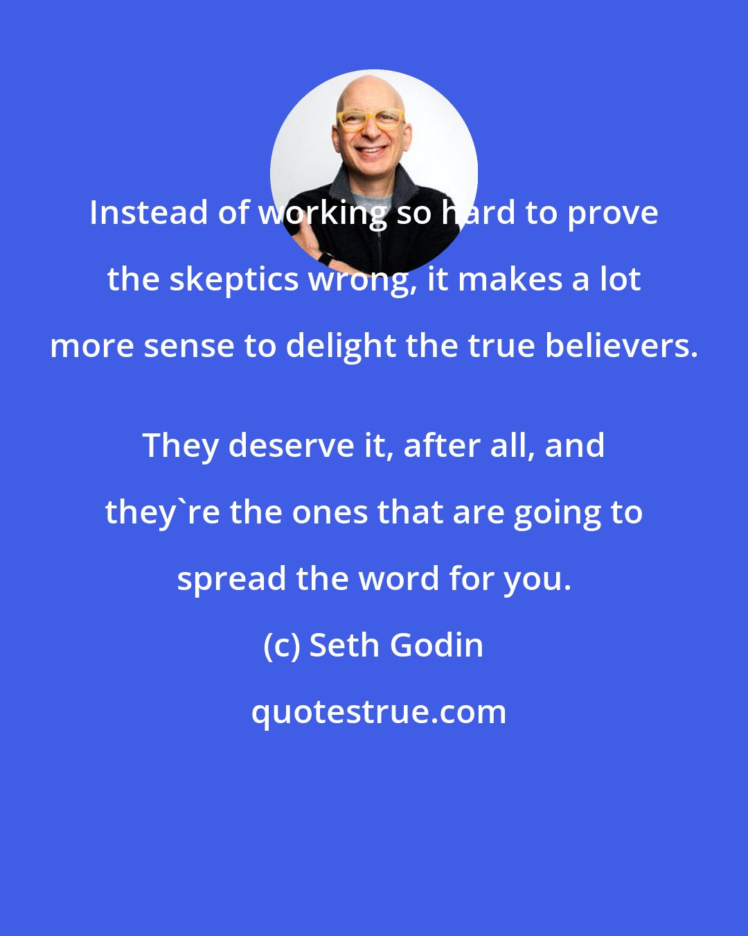 Seth Godin: Instead of working so hard to prove the skeptics wrong, it makes a lot more sense to delight the true believers. 
 They deserve it, after all, and they're the ones that are going to spread the word for you.