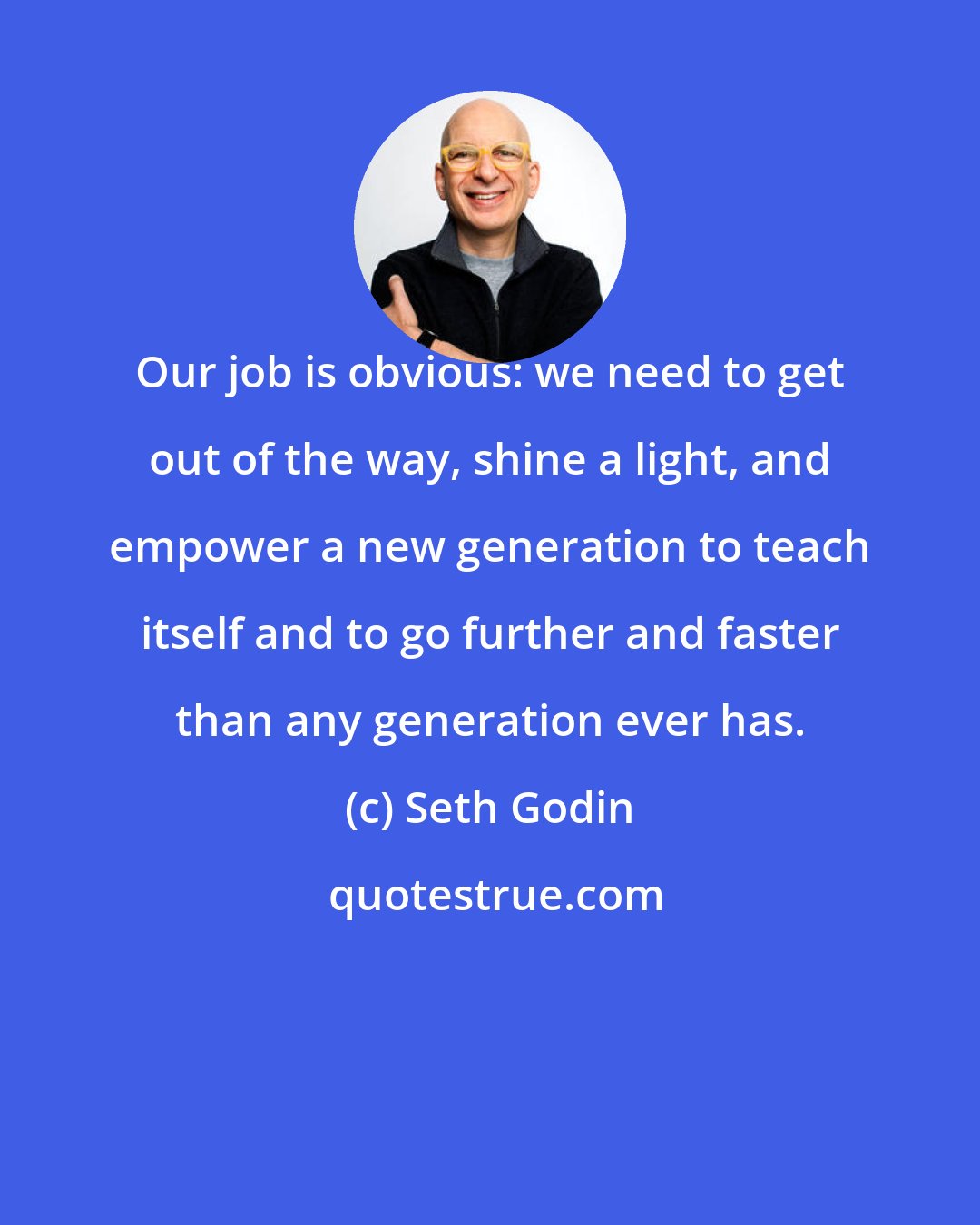 Seth Godin: Our job is obvious: we need to get out of the way, shine a light, and empower a new generation to teach itself and to go further and faster than any generation ever has.