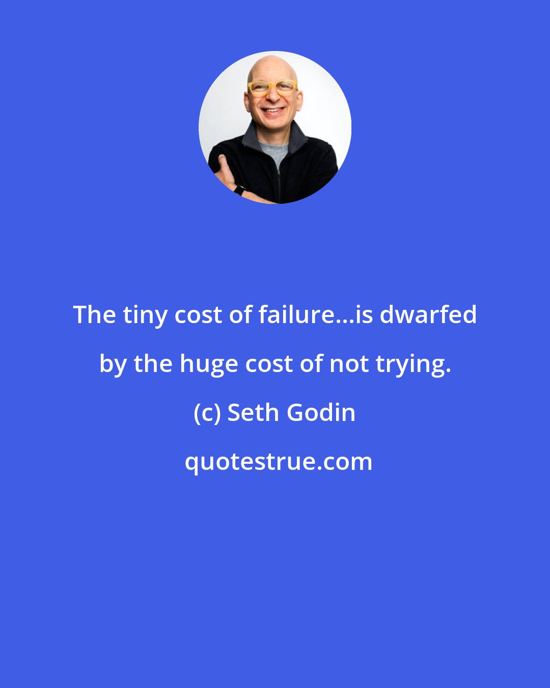Seth Godin: The tiny cost of failure...is dwarfed by the huge cost of not trying.