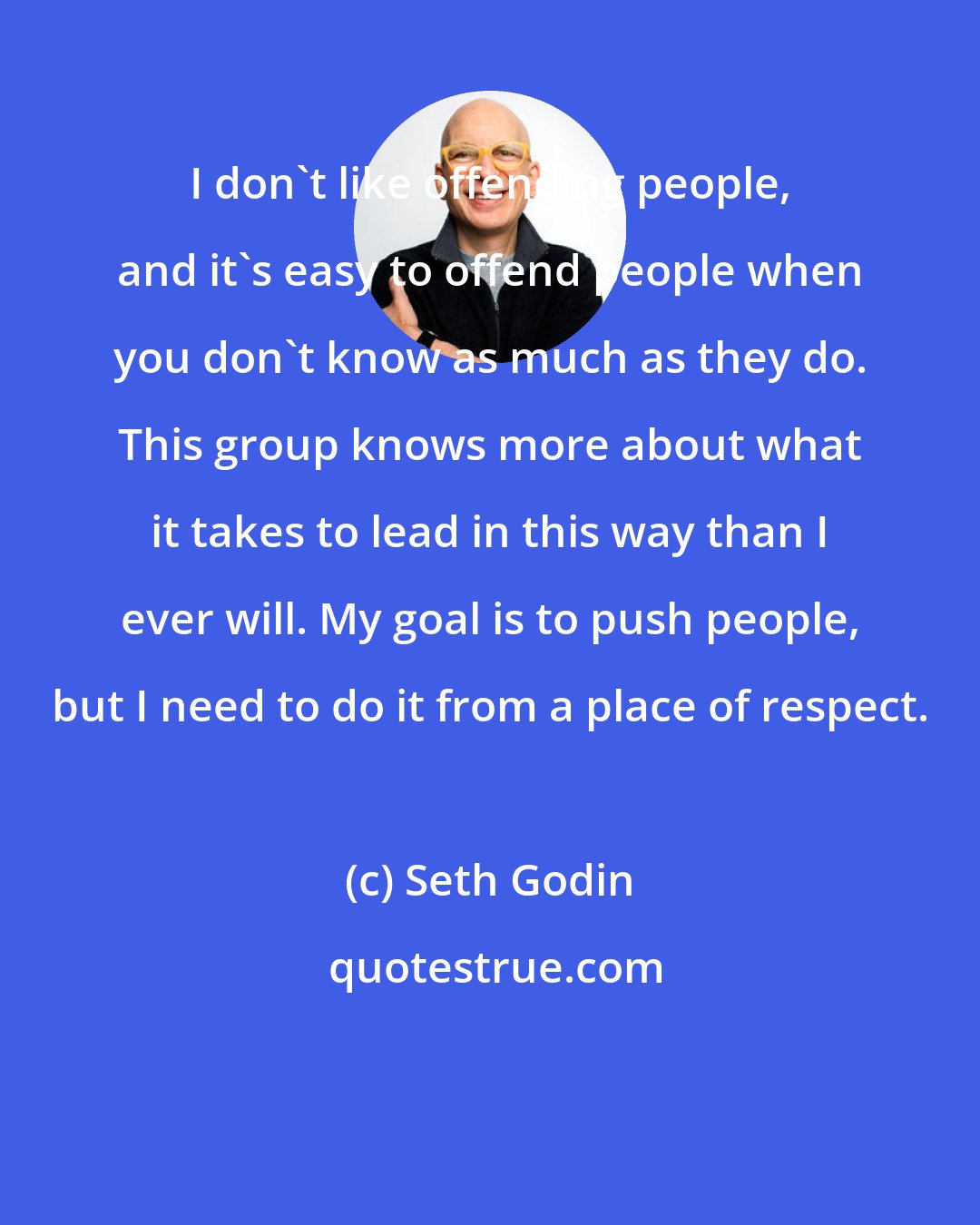 Seth Godin: I don't like offending people, and it's easy to offend people when you don't know as much as they do. This group knows more about what it takes to lead in this way than I ever will. My goal is to push people, but I need to do it from a place of respect.