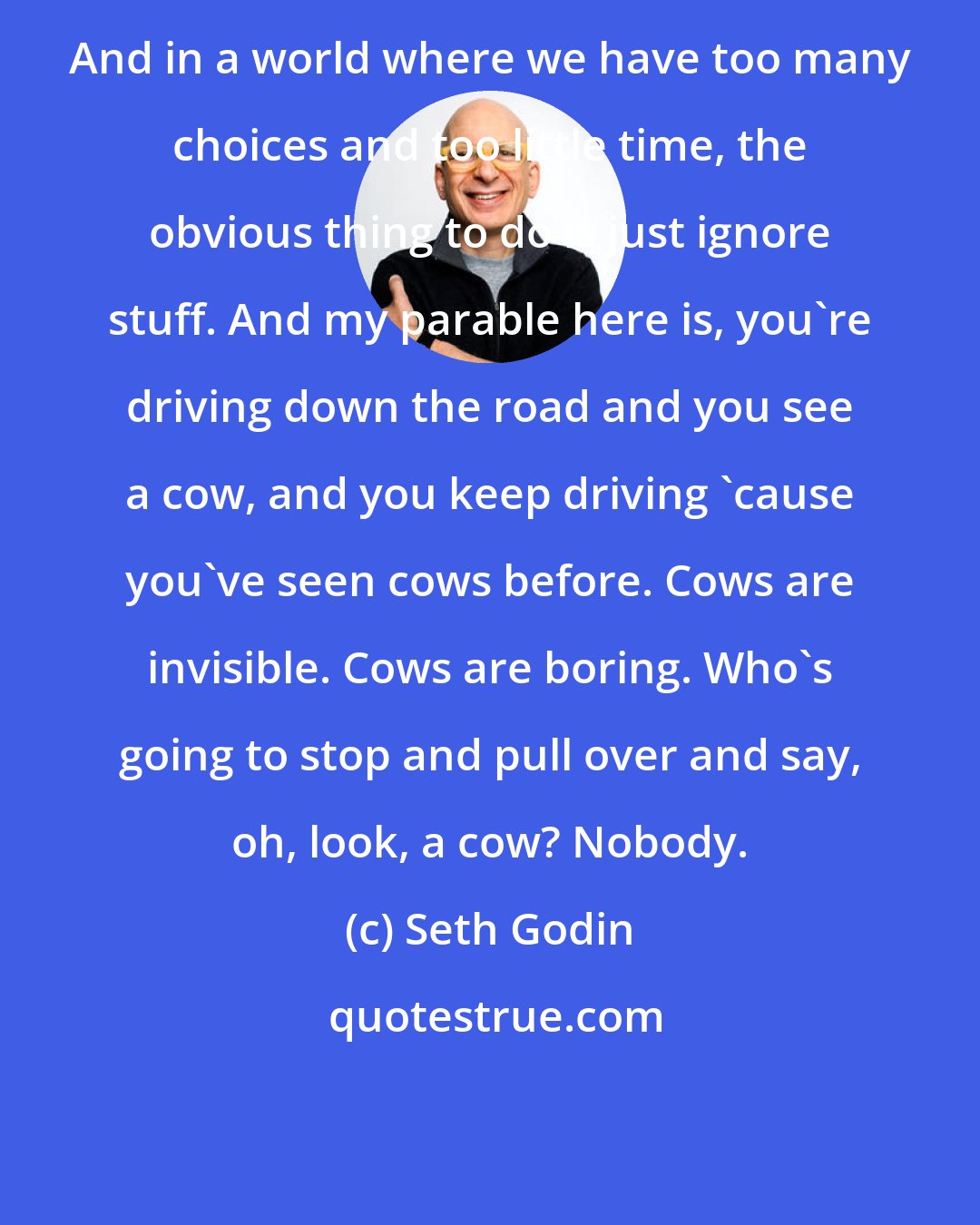 Seth Godin: And in a world where we have too many choices and too little time, the obvious thing to do is just ignore stuff. And my parable here is, you're driving down the road and you see a cow, and you keep driving 'cause you've seen cows before. Cows are invisible. Cows are boring. Who's going to stop and pull over and say, oh, look, a cow? Nobody.