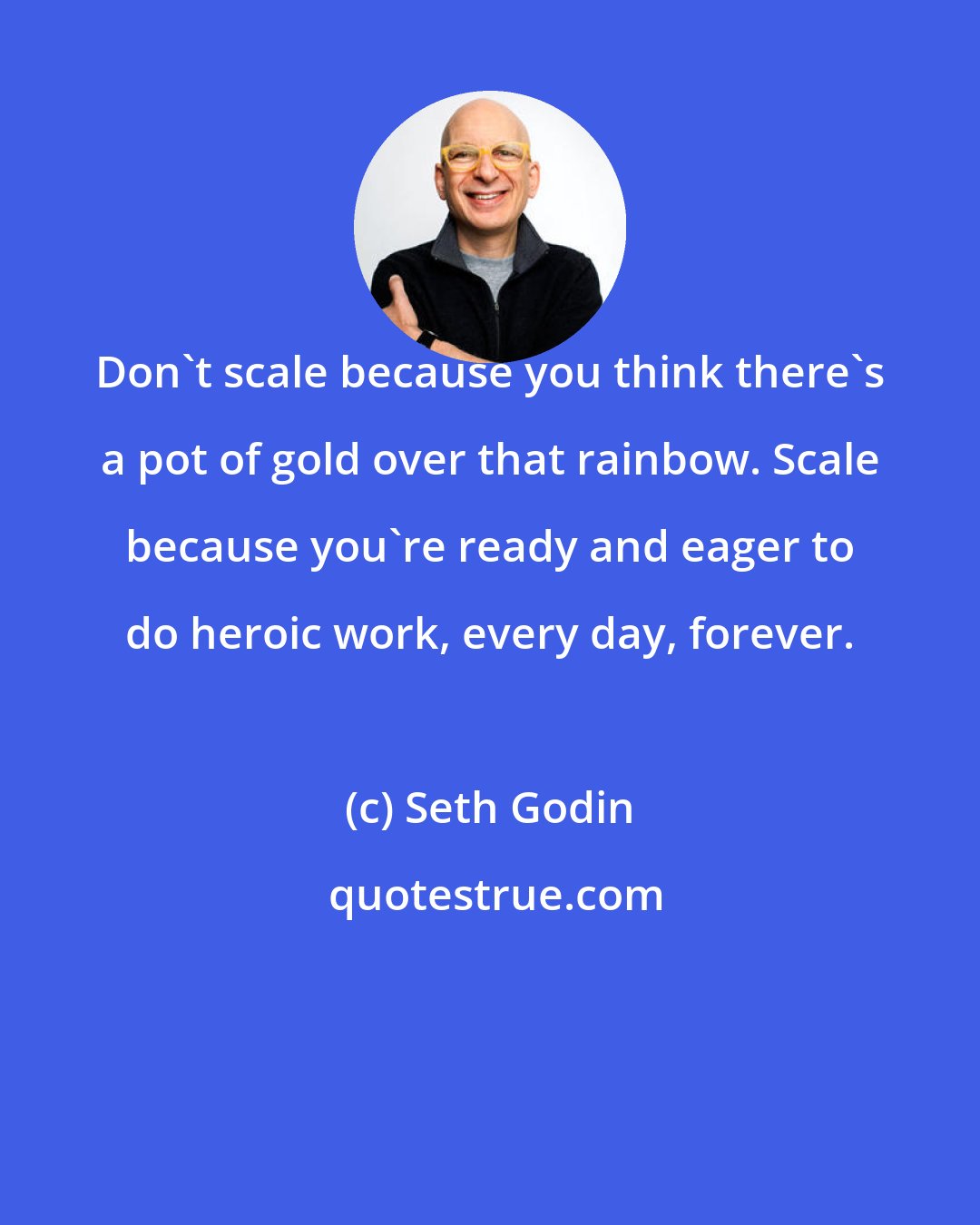 Seth Godin: Don't scale because you think there's a pot of gold over that rainbow. Scale because you're ready and eager to do heroic work, every day, forever.