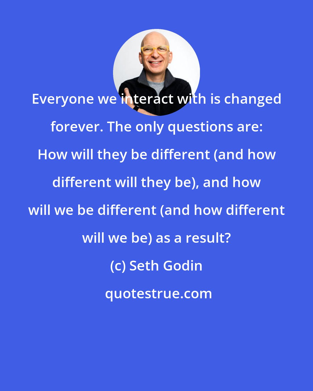 Seth Godin: Everyone we interact with is changed forever. The only questions are: How will they be different (and how different will they be), and how will we be different (and how different will we be) as a result?