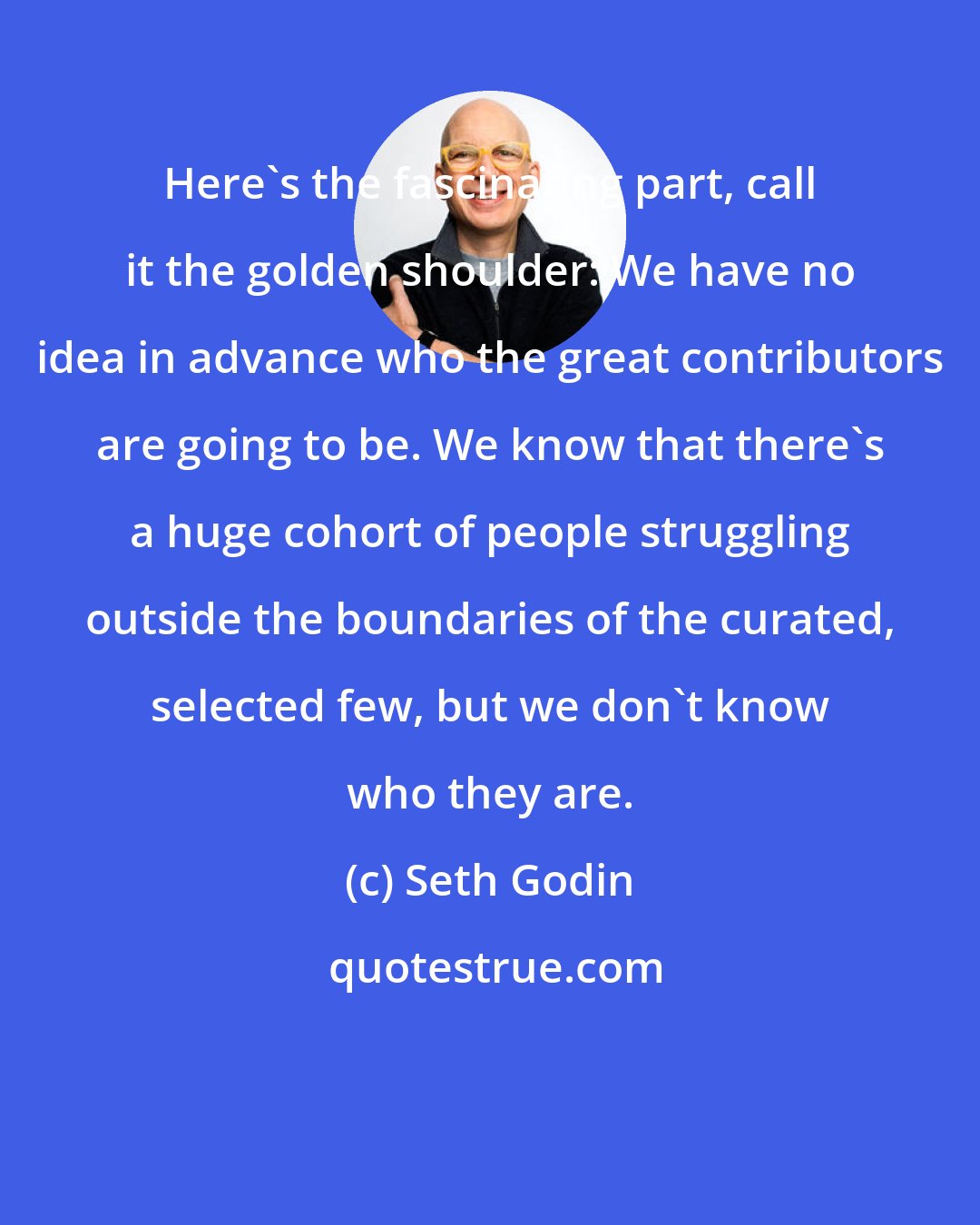 Seth Godin: Here's the fascinating part, call it the golden shoulder: We have no idea in advance who the great contributors are going to be. We know that there's a huge cohort of people struggling outside the boundaries of the curated, selected few, but we don't know who they are.