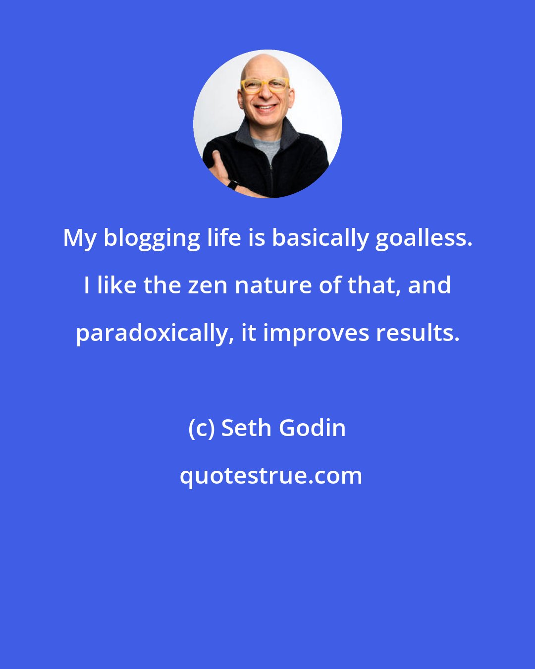 Seth Godin: My blogging life is basically goalless. I like the zen nature of that, and paradoxically, it improves results.