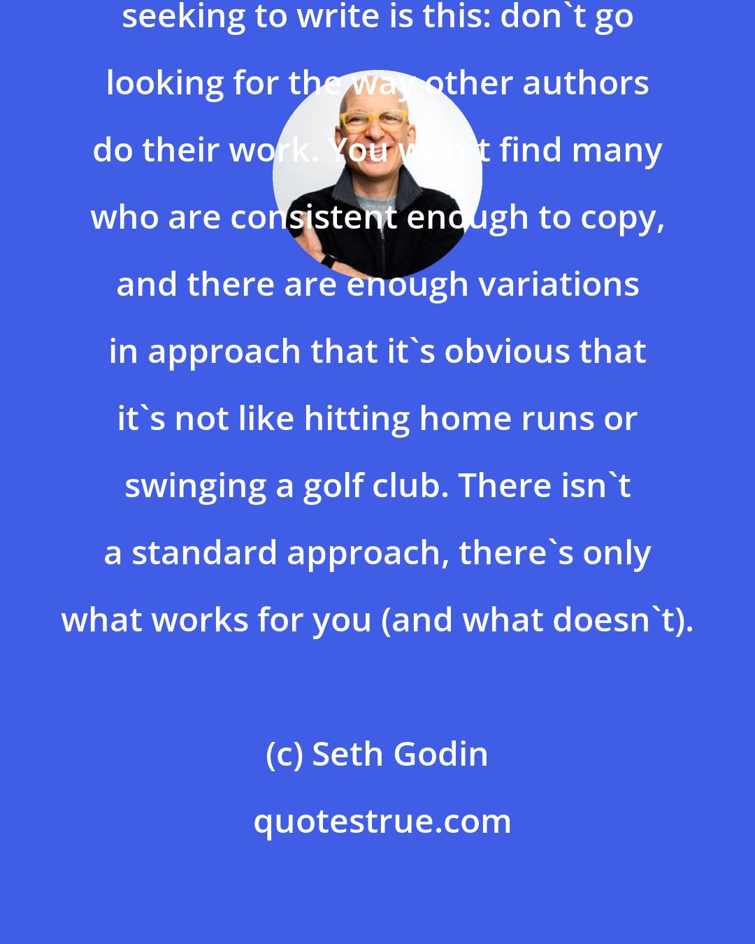 Seth Godin: The biggest takeaway for anyone seeking to write is this: don't go looking for the way other authors do their work. You won't find many who are consistent enough to copy, and there are enough variations in approach that it's obvious that it's not like hitting home runs or swinging a golf club. There isn't a standard approach, there's only what works for you (and what doesn't).