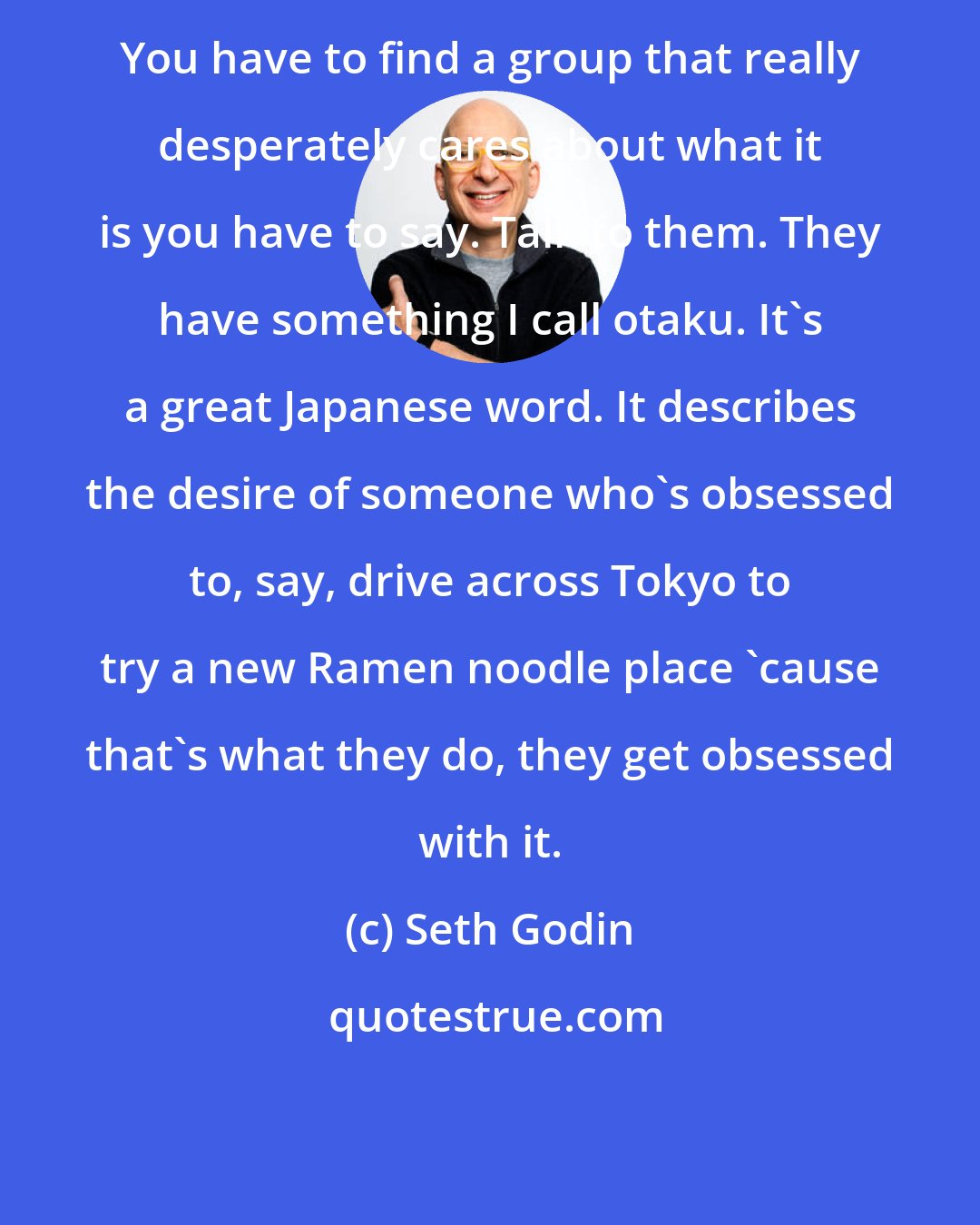 Seth Godin: You have to find a group that really desperately cares about what it is you have to say. Talk to them. They have something I call otaku. It's a great Japanese word. It describes the desire of someone who's obsessed to, say, drive across Tokyo to try a new Ramen noodle place 'cause that's what they do, they get obsessed with it.