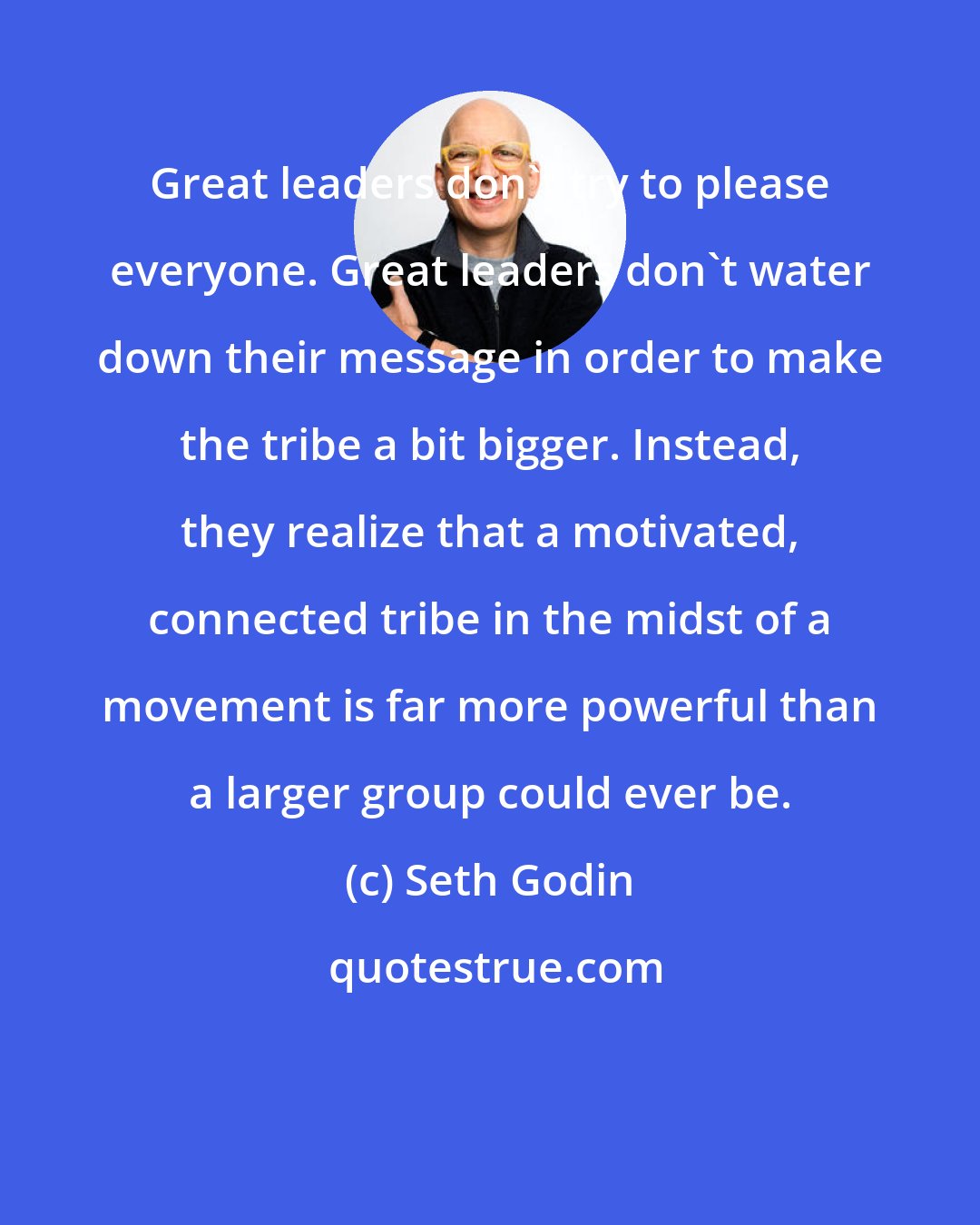 Seth Godin: Great leaders don't try to please everyone. Great leaders don't water down their message in order to make the tribe a bit bigger. Instead, they realize that a motivated, connected tribe in the midst of a movement is far more powerful than a larger group could ever be.
