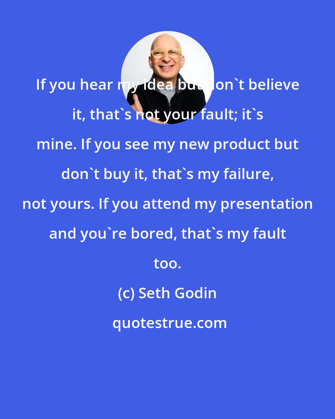 Seth Godin: If you hear my idea but don't believe it, that's not your fault; it's mine. If you see my new product but don't buy it, that's my failure, not yours. If you attend my presentation and you're bored, that's my fault too.