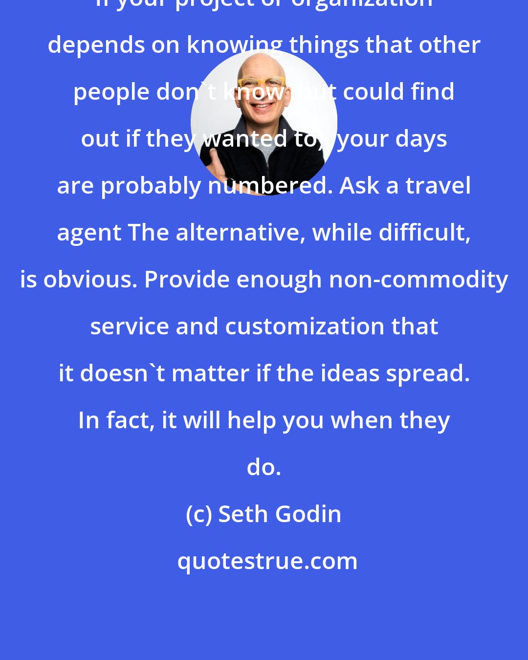 Seth Godin: If your project or organization depends on knowing things that other people don't know (but could find out if they wanted to), your days are probably numbered. Ask a travel agent The alternative, while difficult, is obvious. Provide enough non-commodity service and customization that it doesn't matter if the ideas spread. In fact, it will help you when they do.