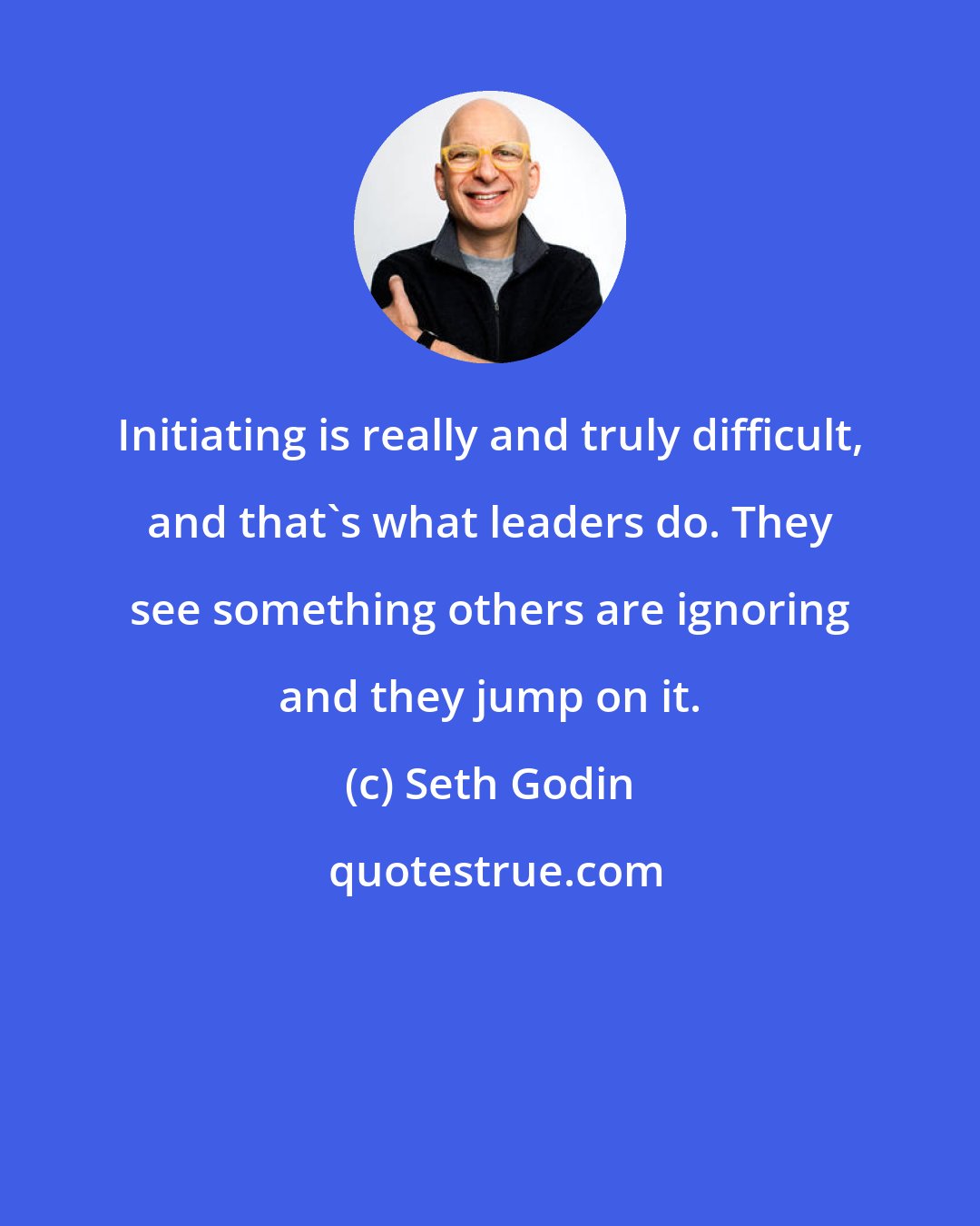 Seth Godin: Initiating is really and truly difficult, and that's what leaders do. They see something others are ignoring and they jump on it.