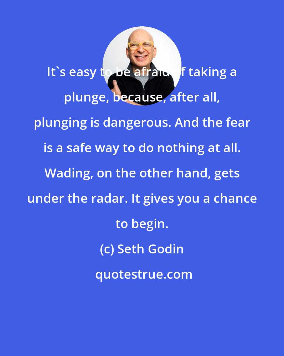 Seth Godin: It's easy to be afraid of taking a plunge, because, after all, plunging is dangerous. And the fear is a safe way to do nothing at all. Wading, on the other hand, gets under the radar. It gives you a chance to begin.