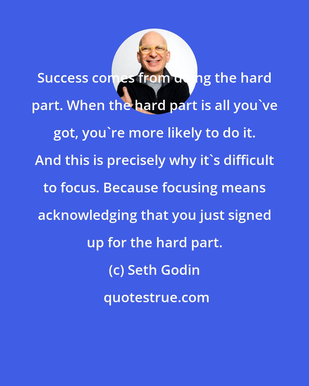 Seth Godin: Success comes from doing the hard part. When the hard part is all you've got, you're more likely to do it. And this is precisely why it's difficult to focus. Because focusing means acknowledging that you just signed up for the hard part.