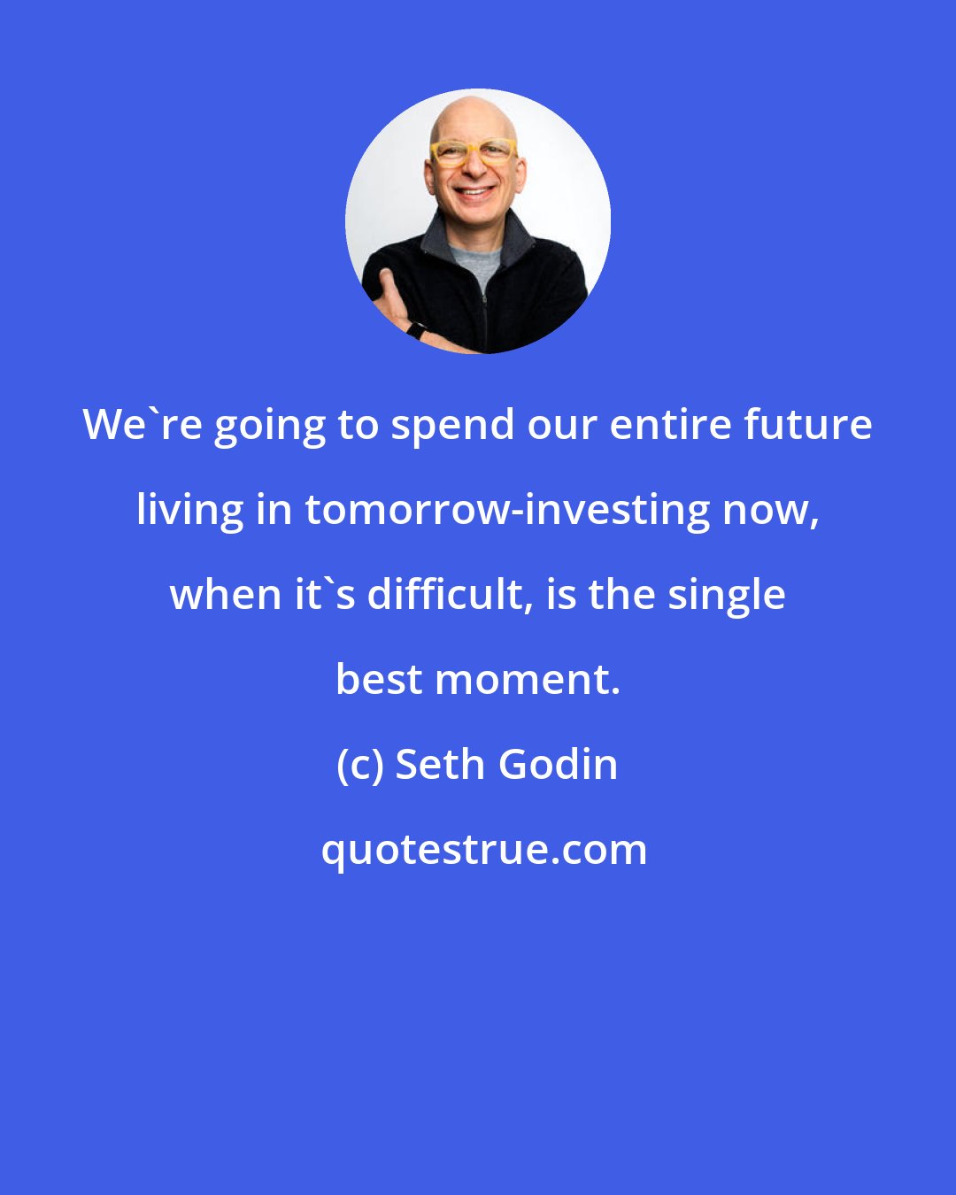 Seth Godin: We're going to spend our entire future living in tomorrow-investing now, when it's difficult, is the single best moment.