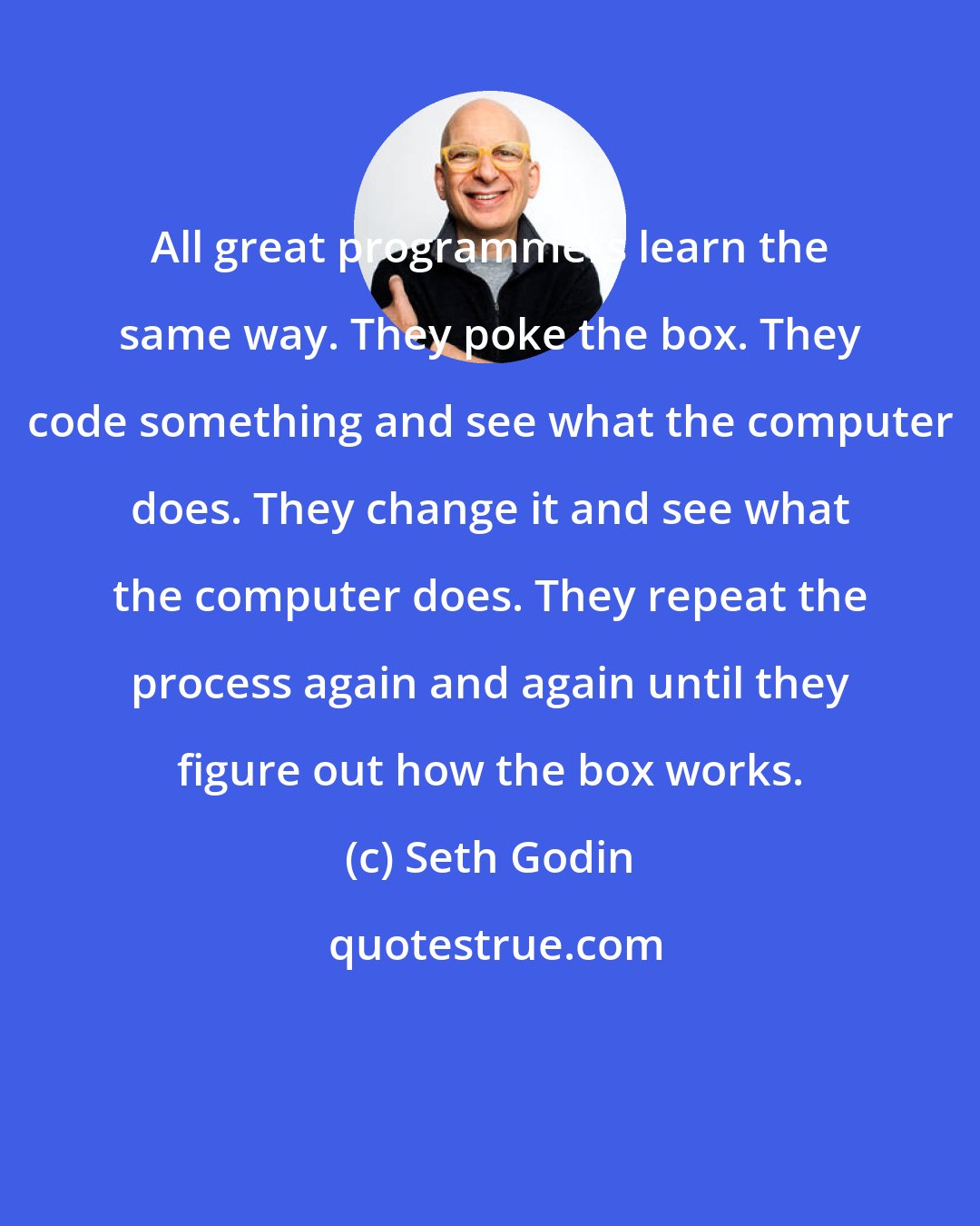 Seth Godin: All great programmers learn the same way. They poke the box. They code something and see what the computer does. They change it and see what the computer does. They repeat the process again and again until they figure out how the box works.