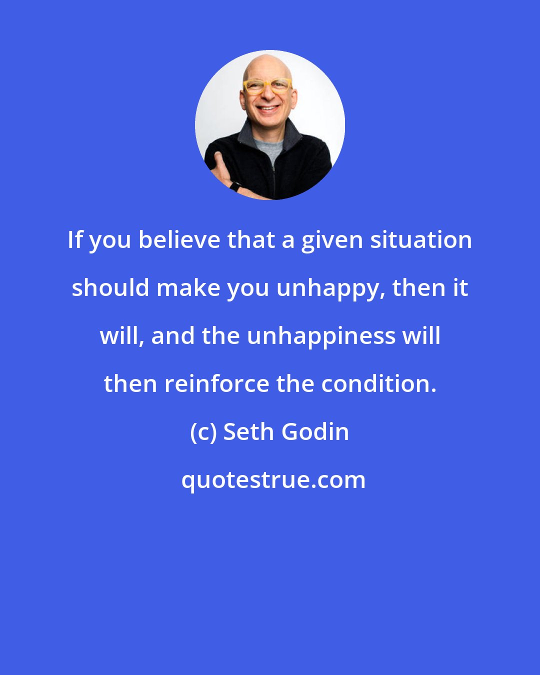 Seth Godin: If you believe that a given situation should make you unhappy, then it will, and the unhappiness will then reinforce the condition.