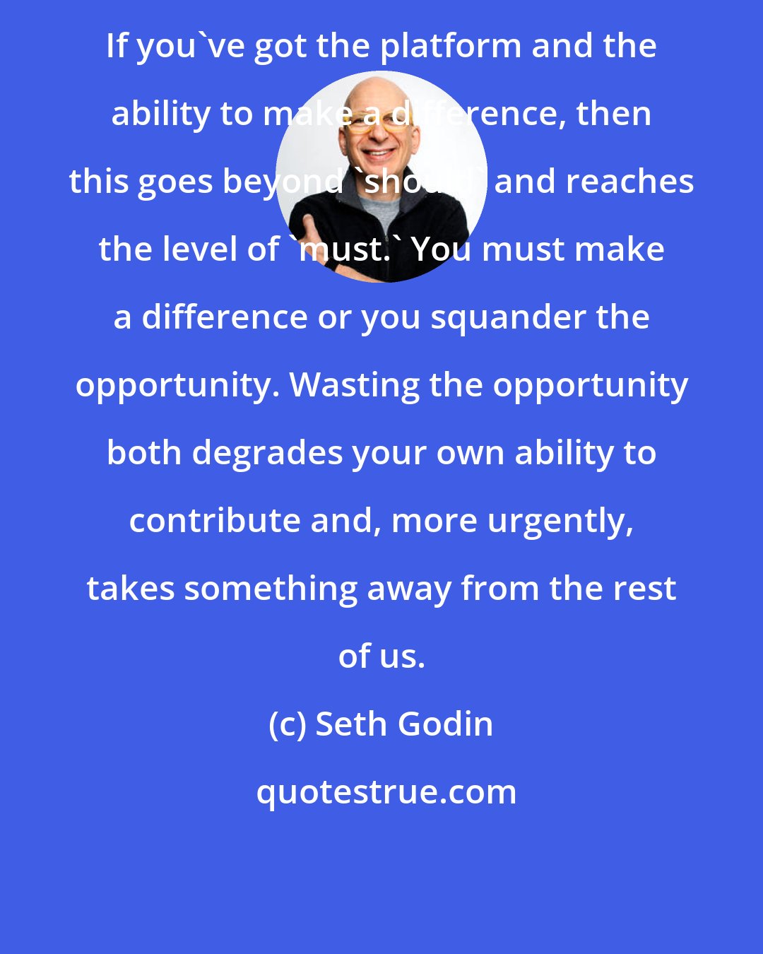 Seth Godin: If you've got the platform and the ability to make a difference, then this goes beyond 'should' and reaches the level of 'must.' You must make a difference or you squander the opportunity. Wasting the opportunity both degrades your own ability to contribute and, more urgently, takes something away from the rest of us.