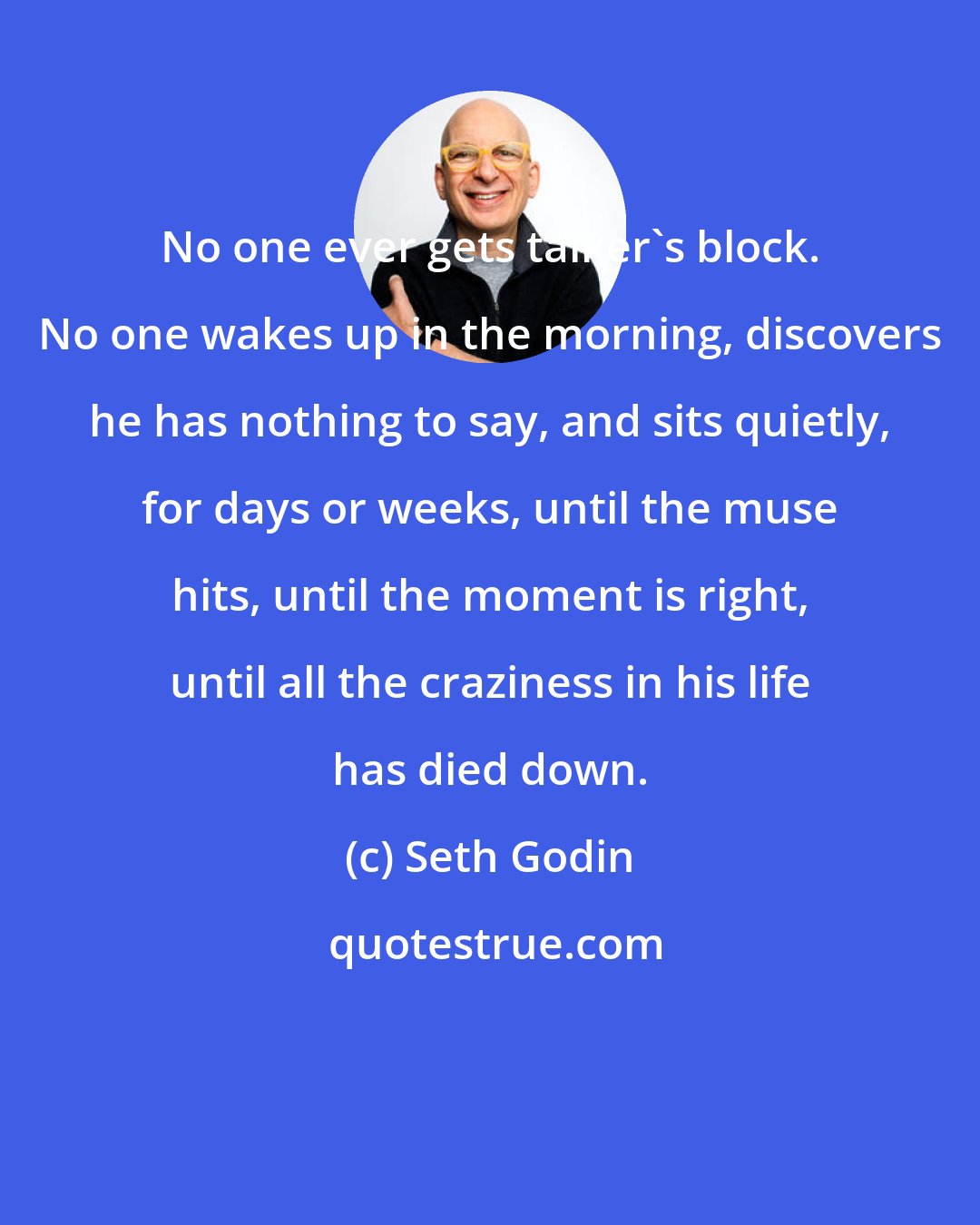 Seth Godin: No one ever gets talker's block. No one wakes up in the morning, discovers he has nothing to say, and sits quietly, for days or weeks, until the muse hits, until the moment is right, until all the craziness in his life has died down.
