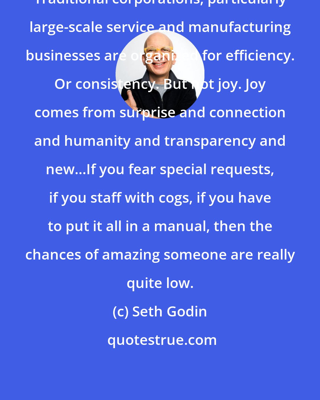 Seth Godin: Traditional corporations, particularly large-scale service and manufacturing businesses are organized for efficiency. Or consistency. But not joy. Joy comes from surprise and connection and humanity and transparency and new...If you fear special requests, if you staff with cogs, if you have to put it all in a manual, then the chances of amazing someone are really quite low.