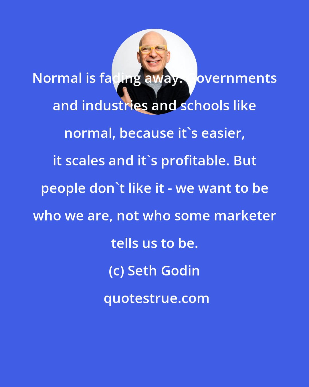 Seth Godin: Normal is fading away. Governments and industries and schools like normal, because it's easier, it scales and it's profitable. But people don't like it - we want to be who we are, not who some marketer tells us to be.