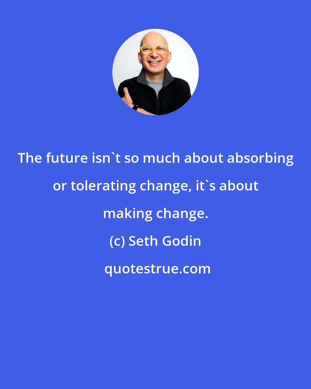Seth Godin: The future isn't so much about absorbing or tolerating change, it's about making change.