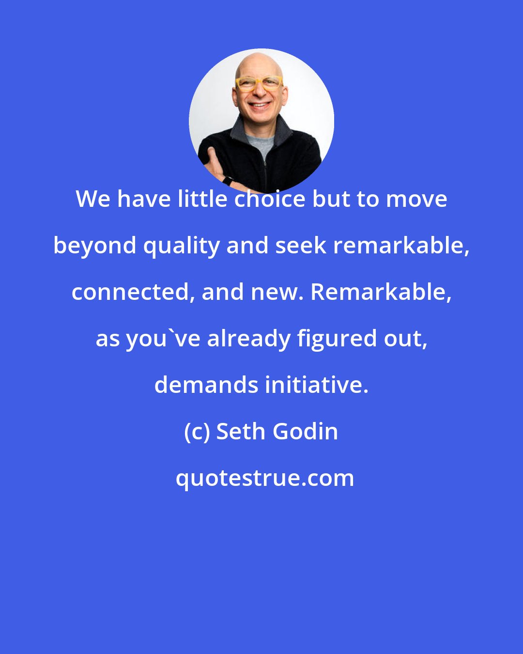Seth Godin: We have little choice but to move beyond quality and seek remarkable, connected, and new. Remarkable, as you've already figured out, demands initiative.