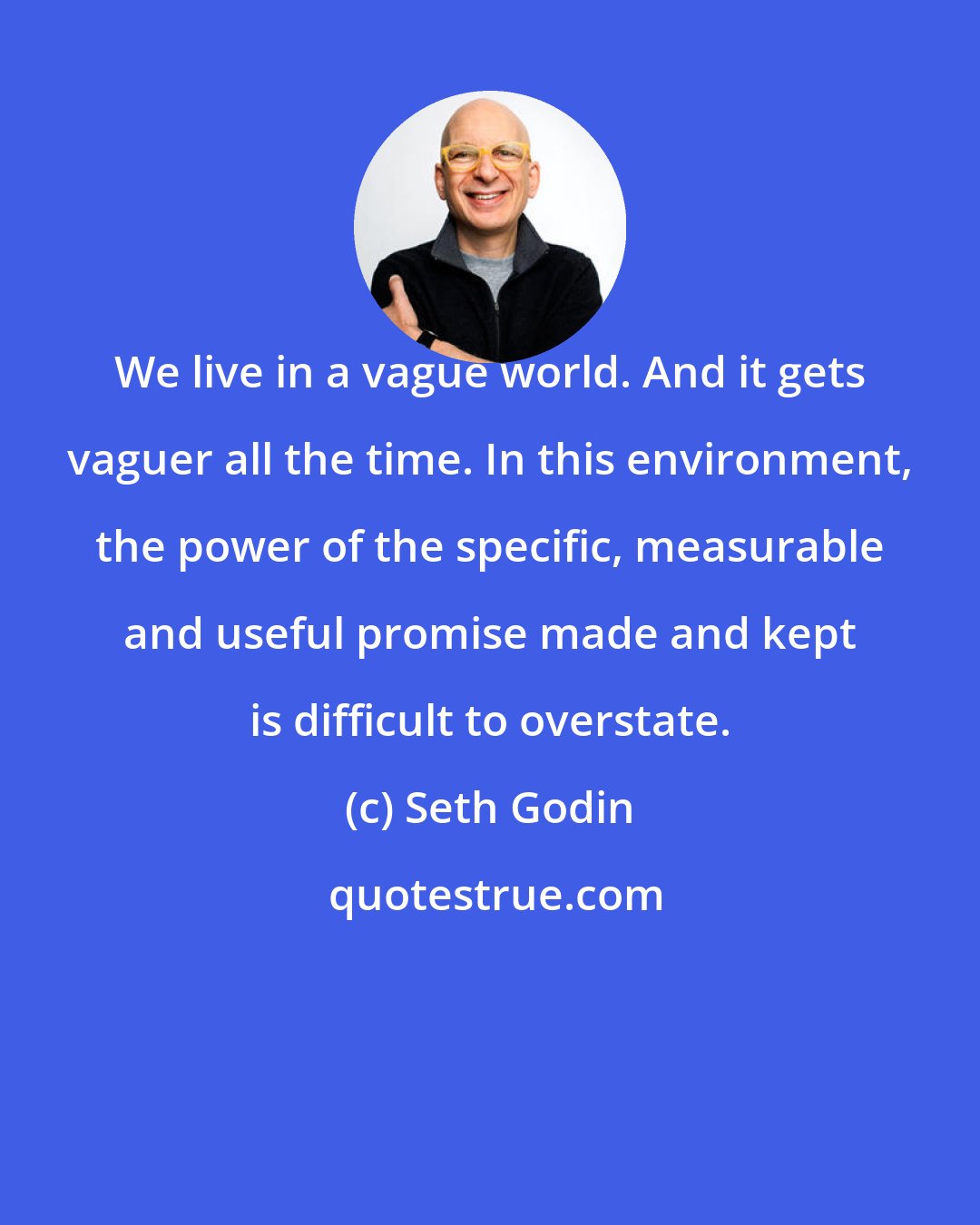 Seth Godin: We live in a vague world. And it gets vaguer all the time. In this environment, the power of the specific, measurable and useful promise made and kept is difficult to overstate.