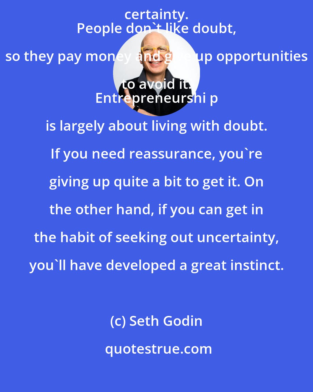 Seth Godin: Living with doubt ... is almost always more profitable than living with certainty. 
 People don't like doubt, so they pay money and give up opportunities to avoid it. 
 Entrepreneurshi p is largely about living with doubt. If you need reassurance, you're giving up quite a bit to get it. On the other hand, if you can get in the habit of seeking out uncertainty, you'll have developed a great instinct.