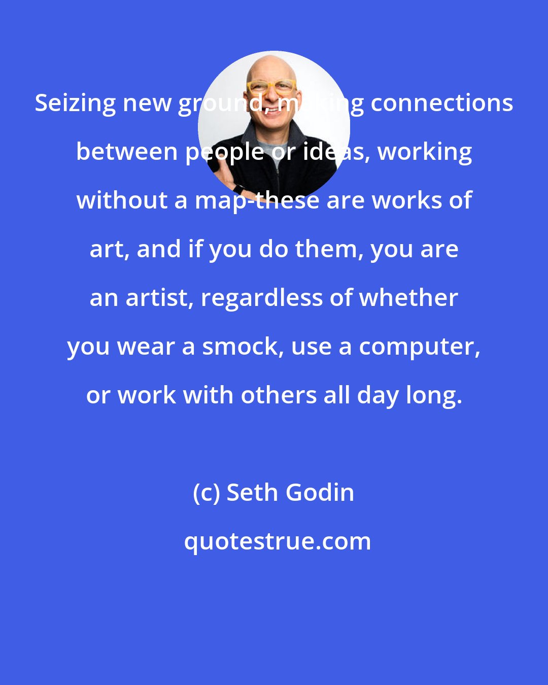 Seth Godin: Seizing new ground, making connections between people or ideas, working without a map-these are works of art, and if you do them, you are an artist, regardless of whether you wear a smock, use a computer, or work with others all day long.
